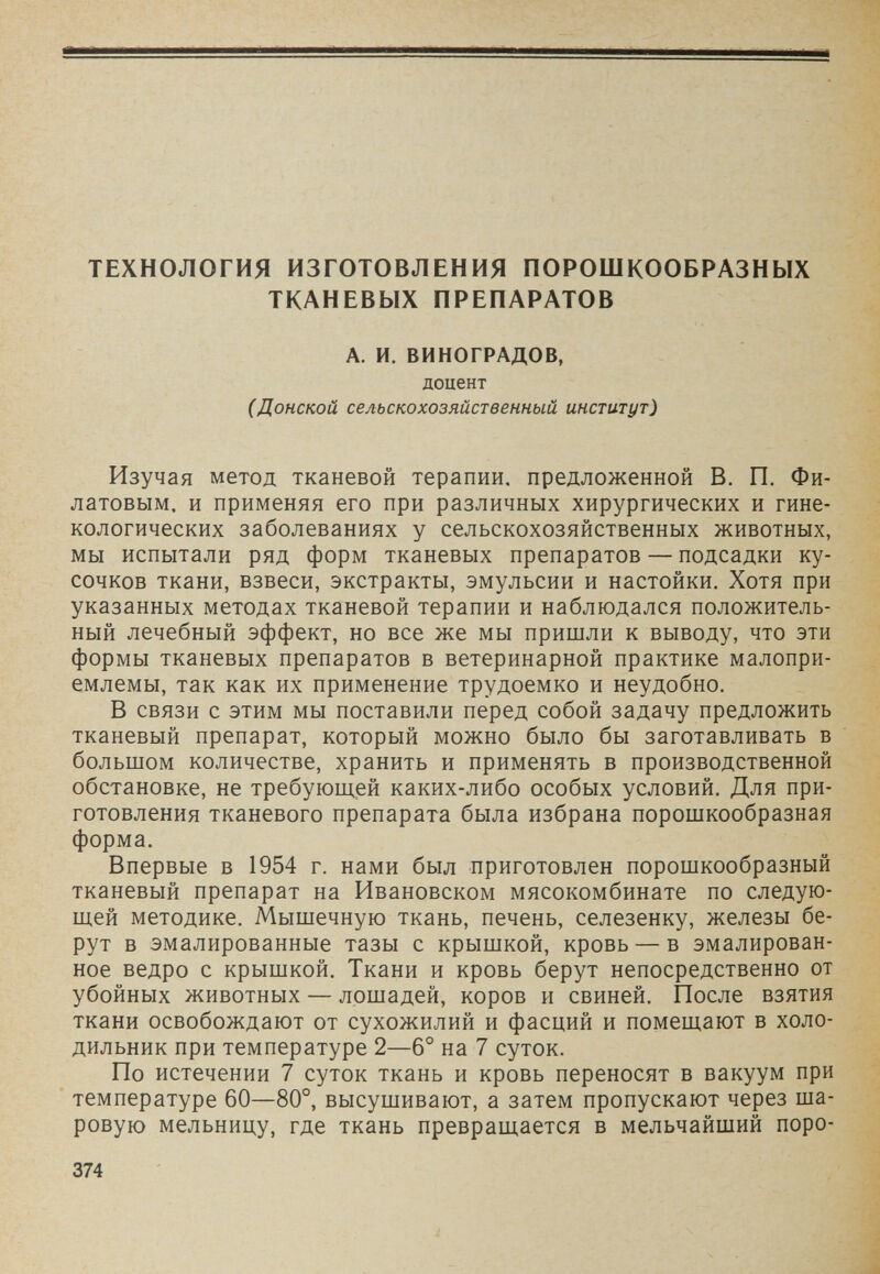 ТЕХНОЛОГИЯ ИЗГОТОВЛЕНИЯ ПОРОШКООБРАЗНЫХ ТКАНЕВЫХ ПРЕПАРАТОВ А. И. ВИНОГРАДОВ, доцент (Донской сельскохозяйственный институт) Изучая метод тканевой терапии, предложенной В. П. Фи¬ латовым, и применяя его при различных хирургических и гине¬ кологических заболеваниях у сельскохозяйственных животных, мы испытали ряд форм тканевых препаратов — подсадки ку¬ сочков ткани, взвеси, экстракты, эмульсии и настойки. Хотя при указанных методах тканевой терапии и наблюдался положитель¬ ный лечебный эффект, но все же мы пришли к выводу, что эти формы тканевых препаратов в ветеринарной практике малопри¬ емлемы, так как их применение трудоемко и неудобно. В связи с этим мы поставили перед собой задачу предложить тканевый препарат, который можно было бы заготавливать в большом количестве, хранить и применять в производственной обстановке, не требующей каких-либо особых условий. Для при¬ готовления тканевого препарата была избрана порошкообразная форма. Впервые в 1954 г. нами был приготовлен порошкообразный тканевый препарат на Ивановском мясокомбинате по следую¬ щей методике. Мышечную ткань, печень, селезенку, железы бе¬ рут в эмалированные тазы с крышкой, кровь — в эмалирован¬ ное ведро с крышкой. Ткани и кровь берут непосредственно от убойных животных — лошадей, коров и свиней. После взятия ткани освобождают от сухожилий и фасций и помещают в холо¬ дильник при температуре 2—6° на 7 суток. По истечении 7 суток ткань и кровь переносят в вакуум при температуре 60—80°, высушивают, а затем пропускают через ша¬ ровую мельницу, где ткань превращается в мельчайший поро- 374