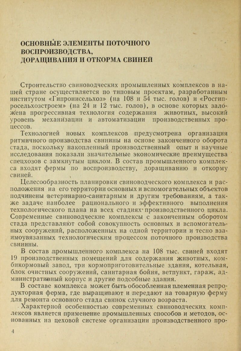 ОСНОВНЫЕ ЭЛЕМЕНТЫ ПОТОЧНОГО ВОСПРОИЗВОДСТВА, ДОРАЩИВАПИЯ И ОТКОРМА СВИНЕЙ Строительство свиноводческих промышленных комплексов в на¬ шей стране осуш.ествляется по типовым проектам, разработанным институтом «Гипронисельхоз» (на 108 и 54 тыс. голов) и «Росгип- росельхозстроем» (на 24 и 12 тыс. голов), в основе которых зало- ж'ена прогрессивная технология содержания животных, высокий уровень механизации и автоматизации производственных про¬ цессов. Технологией новых комплексов иредусмотрена организация ритмичного ироизводства свинины на основе законченного оборота стада, поскольку накопленный производственный опыт и научные исследования показали значительные экономические преимущества спецхозов с замкнутым циклом. В состав промышленного комплек¬ са входят фермы по воспроизводству, доращиванию и откорму свиней. Целесообразность планировки свиноводческого комплекса и рас¬ положения на его территории основных и вспомогательных объектов подчинены ветеринарно-'санитарным и другим требованиям, а так¬ же задаче наиболее рационального и эффективного выполнения технологического плана на всех стадиях-производственного цикла. Современные свиноводческие комплексы с законченным оборотом стада представляют собой совокупность основных и вспомогатель¬ ных сооружений, расположенных на одной территории и тесно вза¬ имоувязанных технологическим процессом поточного производства свинины. В состав промышленного комплекса на 108 тыс. свиней входят 19 производственных помещений для содержания животных, ком¬ бикормовый завод, три кормоприготовительные здания, котельная, блок очистных сооружений, санитарная бойня, ветпункт, гараж, ад¬ министративный корпус и другие подсобные здания. В составе комплекса может быть обособленная племенная репро- дукторная ферма, где выращивают и передают на товарную ферму для ремонта основного стада свинок случного возраста. Характерной особенностью современных свиноводческих комп¬ лексов является применение промышленных способов и методов, ос¬ нованных на цеховой системе организации производственного про- 4