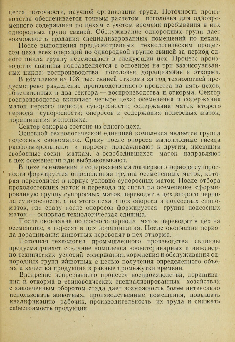 цесса, поточности, научной организации труда. Поточность произ¬ водства обеспечивается точным расчетом поголовья для одновре¬ менного содержания по цехам с учетом времени пребывания в них однородных групп свиней. Обслуж'ивание однородных групп дает возможность создания специализированных помещений по цехам. После выполнения предусмотренных технологическим процес¬ сом цеха всех операций по однородной группе свиней за период од¬ ного цикла группу перемещают в следующий цех. Процесс произ¬ водства свинины подразделяется в основном на три взаимоувязан¬ ных цикла: воспроизводства поголовья, доращивайия и откорма. В комплексе на 108 тыс. свиней откорма за год технологией пре¬ дусмотрено разделение производственного процесса на пять цехов, объединенных в два сектора — йоспроизводства и откорма. Сектор воспроизводства включает четыре цеха: осеменения и содержания маток первого периода супоросности; содержания маток второго периода супоросности; опоросов и содержания подсосных маток; даращивания молодняка. Сектор откорма состоит из одного цеха. Основной технологической единицей комплекса является группа подсосных свиноматок. Сразу после опороса малоплодные гнезда расформировывают и поросят подсаживают к другим, имеющим свободные соски маткам, а освободившихся маток направляют в цех осеменения или выбраковывают. В цехе осеменения и содержания маток первого периода супорос- ' но'сти формируется определенная группа осемененных маток, кото¬ рая переводится в корпус условно супоросных маток. После отбора прохолостевших маток и перевода их снова на осеменение сформи¬ рованную группу супоросных маток переводят в цех второго перио¬ да супоросности, а из этого цеха в цех опороса и ^подсосных свино¬ маток, где сразу после опоросов формируется группа подсосных маток —основная технологическая единица. После окончания подсосного периода маток переводят в цех на осеменение, а поросят в цех доращивания. По'сле окончания перио¬ да доращивания животных переводят в цех откорма. Поточная технология промышленного производства свинины предусматривает создание комплекса зооветеринарных и инженерт но-технических условий содержания, кормления и обслуживания од¬ нородных групп животных с целью получения определенного объе¬ ма и качества продукции в равные промежутки времени. В^недрение непрерывного процесса воспроизводства, доращива¬ ния и откорма в свиноводческих специализированных хозяйствах с законченным оборотом стада дает возможность более интенсивно использовать животных, производственные помещения, повышать квалификацию рабочих, производительность их труда и снижать себестоимость продукции.
