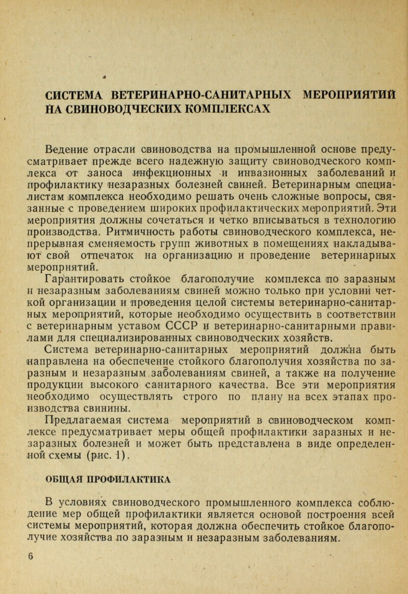 СИСТЕМА ВЕТЕРИНАРНО-САНИТАРНЫХ МЕРОПРИЯТИЙ ЙА СВИНОВОДЧЕСКИХ КОМПЛЕКСАХ Ведение отрасли овиноводства на промышленной основе преду¬ сматривает прежде всего надежную защиту свиноводческого комп¬ лекса от заноса инфекционных и инвазионных заболеваний и профилактику незаразных болезней свиней. Ветеринарным опециа- листам ¡комплекса необходимо решать очень сложные вопросы, свя¬ занные с проведением широких профилактических мероприятий. Эти мероприятия должны сочетаться и четко вписываться в технологию производства. Ритмичность работы свиноводческого комплекса, не¬ прерывная сменяемость групп животных в помещениях накладыва¬ ют свой отпечаток на организацию и проведение ветеринарных мероприятий. Гарантировать стойкое благополучие комплекса по заразным и незаразным заболеваниям свиней можно только при условий чет¬ кой организации и проведения целой системы ветеринарно-санитар- ных мероприятий, которые необходимо осуществить в соответствии с ветеринарным уставом СССР и ветеринарно-санитарными прави¬ лами для специализированных свиноводческих хозяйств. Система ветеринарно-санитарных мероприятий долж'на быть направлена на обеспечение стойкого благополучия хозяйства по за¬ разным и незаразным заболеваниям свиней, а также на получение продукции высокого санитарного качества. Все эти мероприятия необходимо осуществлять строго по плану на всех этапах про¬ изводства свинины. Предлагаемая система мероприятий в авиноводческом комп¬ лексе предусматривает меры общей профилактики заразных и не¬ заразных болезней и может быть представлена в виде определен¬ ной схемы (рнс. i). ОБЩАЯ ПРОФИЛАКТИКА В условиях свиноводческого промышленного комплекса соблю¬ дение мер общей профилактики является основой построения всей системы мероприятий, которая должна обеспечить стойкое благопо¬ лучие хозяйства по заразным и незаразным заболеваниям.