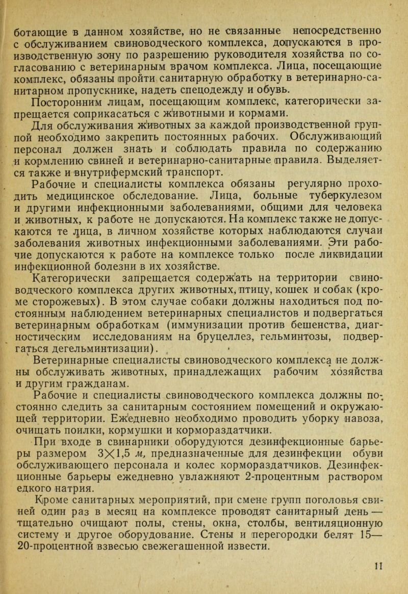 ботающие в данном хозяйстве, но не связанные непосредственно с обслуживанием свиноводческого комплекса, до(11уокаются в про¬ изводственную зону по разрешению руководителя хозяйства по со¬ гласованию с ветеринарным врачам комплекса. Лица, посещающие комплекс, обязаны пройти санитарную обработку в ветеринарно-са- нитарном пропускнике, надеть спецодежду и обувь. Посторонним лицам, посещающим комплекс, категорически за¬ прещается соприкасаться с ж'ивотными и кормами. Для обслуживания ж'ивотных за каждой производственной груп¬ пой необходимо закрепить постоянных рабочих. Обслуживающий персонал должен знать и соблюдать правила по содержанию Ü кормлению свиней и ветеринарно-санитарные правила. Выделяет¬ ся также и внутрифермский транспорт. I, Рабочие и специалисты комплекса обязаны регулярно прохо¬ дить медицинское обследование. Лица, больные туберкулезом и другими инфекционными заболеваниями, общими для человека и животных, к работе не допускаются. На комплекс также не допус¬ каются те j¡Hna, в личном хозяйстве которых наблюдаются случаи заболевания животных инфекционными заболеваниями. Эти рабо¬ чие допускаются к работе на комплексе только после ликвидации инфекционной болезни в их хозяйстве. Категорически запрещается содерж'ать на территории свино¬ водческого комплекса других животных^ птицу, кошек и собак (кро¬ ме сторожевых). В этом случае собаки должны находиться под по¬ стоянным наблюдением ветеринарных специалистов и подвергаться ветеринарным обработкам (иммунизации против бешенства, диаг¬ ностическим исследованиям на бруцеллез, гельминтозы, подвер¬ гаться дегельминтизации). Ветеринарные специалисты свиноводческого комплекса не долж¬ ны обслуживать животных, принадлежащих рабочим хозяйства и другим гражданам. Рабочие и специалисты свиноводческого комплекса должны по; стоянно следить за санитарным состоянием помещений и окружаю¬ щей территории. Еж'едневно необходимо проводить уборку навоза, очищать поилки, кормушки и кормораздатчики. При входе в свинарники оборудуются дезинфекционные барье¬ ры размером 3X1 »5 м, предназначенные для дезинфекции обуви обслуживающего персонала и колес кормораздатчиков. Дезинфек¬ ционные барьеры ежедневно увлажняют 2-процентным раствором едкого натрия. Кроме санитарных мероприятий, при смене групп поголовья сви¬ ней один раз в месяц на комплексе проводят санитарный день — тщательно очищают полы, стены, окна, столбы, вентиляционную систему и другое оборудование. Стены и перегородки белят 15— 20-процентной взвесью свежегашенной извести. II «