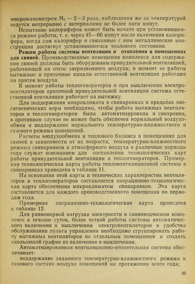 микроманометром Mi — 2—3 раза, наблюдения же за температурой ведутся непрерывно с интервалами не более пяти минут. Испытание калориферов может быть начато при установившем¬ ся режиме работы, т. е. через 45—60 минут после включения калори¬ фера, когда сам калорифер и связанные с ним металлические кон¬ струкции достигнут установившегося теплового состояния. Режим работы системы вентиляции и отоплёния в помещениях для свиней. Производственные помещения комплекса для содержа¬ ния свиней должны быть оборудованы принудительной вентиляцией, работающей на отсос загрязненного воздуха; в момент ее работы вытяжные и приточные каналы естественной вентиляции работают на приток воздуха. В момент работы теплогенераторов и при выключении электро- вентиляторов приточной (принудительной вентиляции система есте¬ ственной ¡вентиляции работает на вытяжку. Для поддержания микроклимата в свинарниках в пределах зоо- гигиенических норм необходимо, чтобы работа вытяжных вентиля¬ торов и теплогенераторов была автоматизирована и синхронна, в противном случае не может быть обеспечен нормальный воздухо¬ обмен и поддержание нормального температурно-влажностного и газового режима помещений. Расчеты воздухообмена и теплового баланса в помещениях для свиней в зависимости от их возраста, температурно-влажностного режима свинарников и атмосферного воздуха в различные периоды года служат основанием для составления технологических карт работы принудительной вентиляции и теплогенераторов. Пример¬ ная технологическая карта работы тепловентиляционной системы в свинарниках приведена в таблице 11. На основании этой карты и технических характеристик вентиля¬ торов и теплогенераторов составляется операционно-технологичес- кая карта обеспечения микроклиматом свинарников. Эта карта составляется для каждого производственного помещения по перио¬ дам года. Примерная операционно-технологическая карта приведена в таблице 12. • Для равномерной нагрузки электросети в свиноводческом комп¬ лексе в течение суток, более четкой работы системы автоматичес¬ кого включения и выключения электровентиляторов и удобства обслуживания пульта управления необходимо сгруппировать рабо¬ ту вытяжных вентиляторов по отдельным помещениям и создать скользящий график их включения и выключения. Автоматизированная вентиляционно-отопительная система обес¬ печивает: поддержание заданного температурно-влажностного режима и газового состава воздуха помещений на протяжении всего года; 39