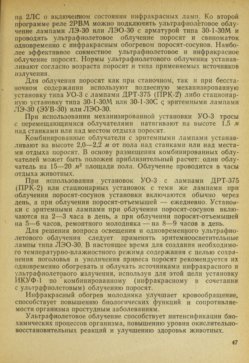 па 2ЛС о включеьгном состоянии инфракрасных ламп. Ко второй программе реле 2РВМ можно подклюг1ить ультрафиолётовое облу¬ чение лампами ЛЭ-30 или ЛЭО-30 с арматурой типа 30-1-30М и проводить ультрафиолетовое облучение поросят и свиноматок одновременно с инфракрасным обогревом поросят-сосунов. Наибо¬ лее эффективное совместное ультрафиолетовое и инфракрасное облучение поросят. Нормы ультрафиолетового облучения устанав¬ ливают согласно возраста поросят и типа применяемых источников излучения. Для облучения поросят как при станочном, так и при бесста¬ ночном содержании используют подвесную механизированную установку типа УО-3 с лампами ДРТ-375 (ПРК-2) либо стационар¬ ную установку типа 30-1-30М или 30-1-30С q эритемными лампами ЛЭ-30 (ЭУВ-ЗО) или ЛЭО-30. При использовании механизированной установки УО-3 тросы с перемещаюи;имися облучателями натягивают на высоте 1,5 м над станками или над местом отдыха поросят. Комбинированные облучатели с эритемными лампами устанав¬ ливают на высоте 2,0—2,2 м от пола над станками или над места¬ ми отдыха поросят. В основу размещения комбинированных облу¬ чателей может быть положен приблизительный расчет:.один облу¬ чатель на 15—20 площади пола. Облучение проводится в часы отдыха животных. При использовании , установок УО-3 с лампами ДРТ-375 (ПРК-2) или стационарных установок с теми же лампами при облучении поросят-сосунов установки включаются обычно через день, а при облучении поросят-отъемышей — ежедневно. Установ¬ ки с эритемными лампами при облучении поросят-сосунов вклю¬ чаются на 2—3 часа в день, а при облучении поросят-отъемышей на 5—6 часов, ремонтного молодняка — на 8—9 часов в день. Для решения вопроса освещения и одновременного ультрафио¬ летового облучения следует применять эритемноосветительные лампы типа ЛЭО-30. В настоящее время для создания необходимо¬ го температурно-влажностного режимд содержания с целью сохра¬ нения поголовья и увеличения привеса поросят рекомендуется их одновременно обогревать и 0|блучать источниками инфракрасного и ультрафиолетового излучения, используя для этой цели установку ИКУФ-1 'ПО комбинированному (инфракрасному в сочетании с ультрафиолетовым) облучению по1росят. Инфракрасный обогрев молодняка улучшает кровообращение, способствует повышению биологических функций и сопротивляе¬ мости организма простудным заболеваниям. Ультрафиолетовое облучение способствует интенсификации био¬ химических процессов организма, повышению уровня окислительно- восстановительных реакций и улучшению здоровья животных. 47