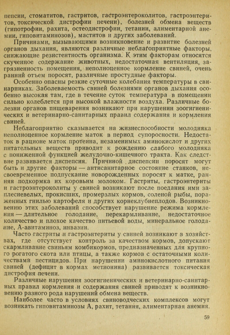 t пенсии, стоматитов, гастритов, гас^троэнтероколитов, гастроэнтери¬ тов, токсической дистрофии печени), болезней обмена веществ (гипотрофии, рахита, остеодистрофии, тетании, алиментарной ане¬ мии, гиповитаминозов), маститов и других заболеваний. Причинами, вызывающими возникновение и развитие болезней органов дыхания, являются различные неблагоприятные факторы, снижающие резистентность организма. К этим факторам относятся скученное содержание животных, недостаточная вентиляция, за¬ грязненность помещения, неполноценное кормление свиней, очень ранний отъем поросят, различные простудные факторы. Особенно опасны резкие суточные колебания температуры в сви¬ нарниках. Заболеваемость свиней болезнями органов дыхания осо¬ бенно высокая там, где в течение суток температура в помещении сильно колеблется при высокой влажности воздуха. Различные бо¬ лезни органов пищеварения возникают при нарушении зоогигиени- ческих и ветеринарно-санитарных правил содержания и кормления свиней. Неблагоприятно сказывается на жизнеспособности молодняка неполноценное кормление маток в период супоросности. Недоста¬ ток в рационе маток протеина, незаменимых аминокислот и других питательных веществ приводит к рождению слабого молодняка с пониженной функцией желудочно-кишечного тракта. Как следст¬ вие развивается диспепсия. Причиной . диспепсии поросят могут быть и другие факторы — антисанитарное состояние станков, не¬ своевременное подпускание новорожденных поросят к матке, ран¬ няя подкормка их коровьим молоком. Гастриты, гастроэнтериты и гастроэнтероколиты у свиней возникают после поедания ими за¬ плесневелых, прокисших, промерзлых кормов, соленой рыбы, пора¬ женных гнилью картофеля и других корнеклубнеплодов. Возникно¬ вению этих заболеваний способствует нарушение режима кормле¬ ния — длительное голодание, перекармливание, недостаточное количество и плохое качество питьевой воды, минеральное голода¬ ние, А-авитаминоз, инвазии. Часто гастриты ,и гастроэнтериты у свиней возникают в хозяйст¬ вах, где отсутствует контроль за качеством кормов, допускают скармливание свиньям комбикормов, предназначенных для крупно¬ го рогатого скота или птицы, а также кормов с остаточными коли¬ чествами пестицидов. При нарушении аминокислотного питания свиней (дефицит в кармах метионина) развивается токсическая дистрофия печени. Различные нарушения зоогигиенических и ветеринарно-санитар¬ ных правил кормления и содержания свиней приводят к возникно¬ вению разного рода нарушений обмена веществ. Наиболее часто в условиях свиноводческих комплексов могут возникать гиповитаминозы А, рахит, тетания, алиментарная анемия. 1 59