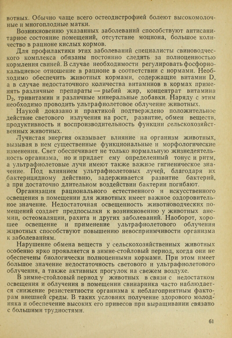 вотных. Обычно чаще всего остеодистрофией болеют высокомолоч¬ ные и многоплодные матки. Возникновению указанных заболеваний способствуют антисани¬ тарное состояние помещений, отсутствие моциона, большое коли¬ чество в рационе кислых кормов. Для профилактики этих заболеваний специалисты свиноводчес¬ кого комплекса обязаны постоянно следить за полноценностью кормления свиней. В случае необходимости регулировать фосфорно- кальциевое отношение в рационе в соответствии с нормами. Необ¬ ходимо обеспечить животных кормами, содержащие витамин D, а в случае недостаточного количества витаминов в кормах приме¬ нять различные препараты — рыбий жир, концентрат витамина D2, тривитамин и различные минеральные добавки. Наряду с этим необходимо проводить ультрафиолетовое облучение животных. Наукой доказано и практикой подтверждено положительное действие светового излучения на рост, развитие, обмен веществ, продуктивность и воспроизводительность функции сельскохозяйст¬ венных животных. Лучистая энергия оказывает влияние на организм животных, вызывая в нем существенные функциональные и морфологические изменения. Свет обеспечивает не только нормальную жизнедеятель¬ ность организма, но и придает ему определенный тонус и ритм, а ультрафиолетовые лучи имеют также важное гигиеническое зна¬ чение. Под влиянием ультрафиолетовых лучей, благодаря их бактерицидному действию, задерживается развитие бактерий, а при достаточно длительном воздействии бактерии погибают. Организация рационального естественного и искусственного освещения в помещении для животных имеет важное оздоровитель¬ ное значение. Недостаточная освещенность животноводческих по¬ мещений создает предпосылки к возникновению у животных ане¬ мии, остеомаляции, рахита и других заболеваний. Наоборот, хоро¬ шее освещение и применение ультрафиолетового облучения животных способствуют повышению невосприимчивости организма к заболеваниям. Нарушение обмена веществ у сельскохозяйственных животных особенно ярко проявляется в зимне-стойловый период, когда они не обеспечены биологически полноценными кормами. При этом имеет большое значение недостаточность светового и ультрафиолетового облучения, а также активных прогулок на свежем воздухе. В зимне-стойловый период у животных в связи с недостатком освещения и облучения в помещении свинарника часто наблюдает¬ ся снижение резистентности организма к неблагоприятным факто¬ рам внешней среды. В таких условиях получение здорового молод¬ няка и обеспечение высоких его привесов при выращивании связано с большими трудностями. 61