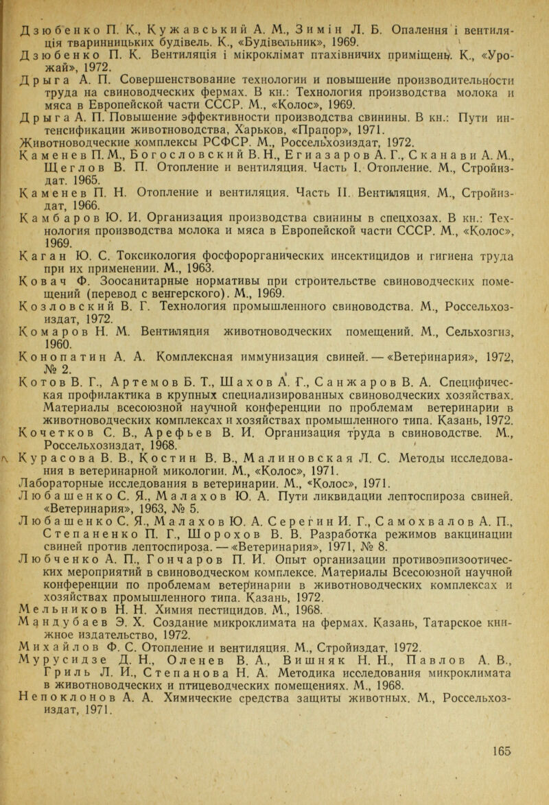 Дзюбепко П. К., Кужавськии А. М., 3hmìh Л. Б. Опалення i вентиля- щя тваринницькнх буд1вель. К., «Буд1вельник», 1969. ^ Дзюбенко П. К. Вентилятия i м1Крокл1мат птах1вничих прим1щен1?'. К., «Уро¬ жай», 1972. Д р ы г а А. П. Совершенствование технологии и повышение производительности труда на свиноводческих фермах. В кн.; Технология производства молока и мяса в Европейской части СССР. М., «Колос», 1969. Д р ы г а А. П. Повышение эффективности производства свинины. В кн.; Пути ин¬ тенсификации животноводства, Харьков, «Прапор», 1971. Животноводческие комплексы РСФСР. М., Россельхозиздат, 1972, Каменев П. М., Богословский В. Н., Егиазаров А. Г., Сканави А. М., Щеглов В. П. Отопление и вентиляция. Часть I. Отопление. М., Стройиз- дат. 1965. Каменев П. И. Отопление и вентиляция. Часть II. Вентиляция. М., Стройиз- дат, 1966. Камбаров Ю. И. Организация производства свинины в спецхозах. В кн.; Тех¬ нология производства молока и мяса в Европейской части СССР. М., «Колос», 1969. Каган Ю. С. Токсикология фосфорорганических инсектицидов и гигиена труда при их применении. М., 1963. Ковач Ф. Зоосанитарные нормативы при строительстве свиноводческих поме¬ щений (перевод с венгерского). М,, 1969. Козловский В. Г. Технология промышленного свиноводства. М., Россельхоз¬ издат, 1972. Комаров И. М. Вентиляция животноводческих помещений. М., Сельхозгиз, 1960. Конопатин А. А. Комплексная иммунизация свиней. — «Ветеринария», 1972, № 2. К о т о в В. Г., А р т e M о в Б. Т., Ш а X о в А. Г., С а н ж а р о в В. А. Специфичес¬ кая профилактика в крупных специализированных свиноводческих хозяйствах. Материалы всесоюзной научной конференции по проблемам ветеринарии в животноводческих комплексах и хозяйствах промышленного типа. Казань, 1972, Кочетков С. В., Арефьев В. И. Организация труда в свиноводстве. М., Россельхозиздат, 1968. ^ КурасоваВ. В., Костин В, В., Малиновская Л. С. Методы исследова¬ ния в ветеринарной микологии. М., «Колос», 1971. Лабораторные исследования в ветеринарии. М., «Колос», 1971. Л ю б а ш e н к о С. Я., M а л а X о в Ю. А. Пути ликвидации лептоспироза свиней. «Ветеринария», 1963, № 5. ЛюбашенкоС. Я., Малахов Ю. А. Серегин И. Г., Самохвалов А. П., Степаненко П, Г., Шорохов В, В. Разработка режимов вакцинации свиней против лептоспироза, — «Ветеринария», 1971, № 8. Любченко А. П., Гончаров П. И. Опыт организации противоэпизоотичес- кпх мероприятий в свиноводческом комплексе. Материалы Всесоюзной научной конференции по проблемам BeTepinnapHn в животноводческих комплексах и хозяйствах промышленного типа. Казань, 1972. Мельников Н. И. Химия пестицидов. М., 1968. М^ндубаев Э. X. Создание микроклимата на фермах. Казань, Татарское кни¬ жное издательство, 1972. Михайлов Ф. С. Отопление и вентиляция. М., Стройиздат, 1972. Мурусидзе Д. Н., Оленев В. А., Вишняк И. Н., Павлов А. В., Гриль Л. И., Степанова Н. А. Методика исследования микроклимата в животноводческих и птицеводческих помещениях. М., 1968. Непоклонов А, А. Химические средства защиты животных. М., Россельхоз¬ издат, 1971. I I 165