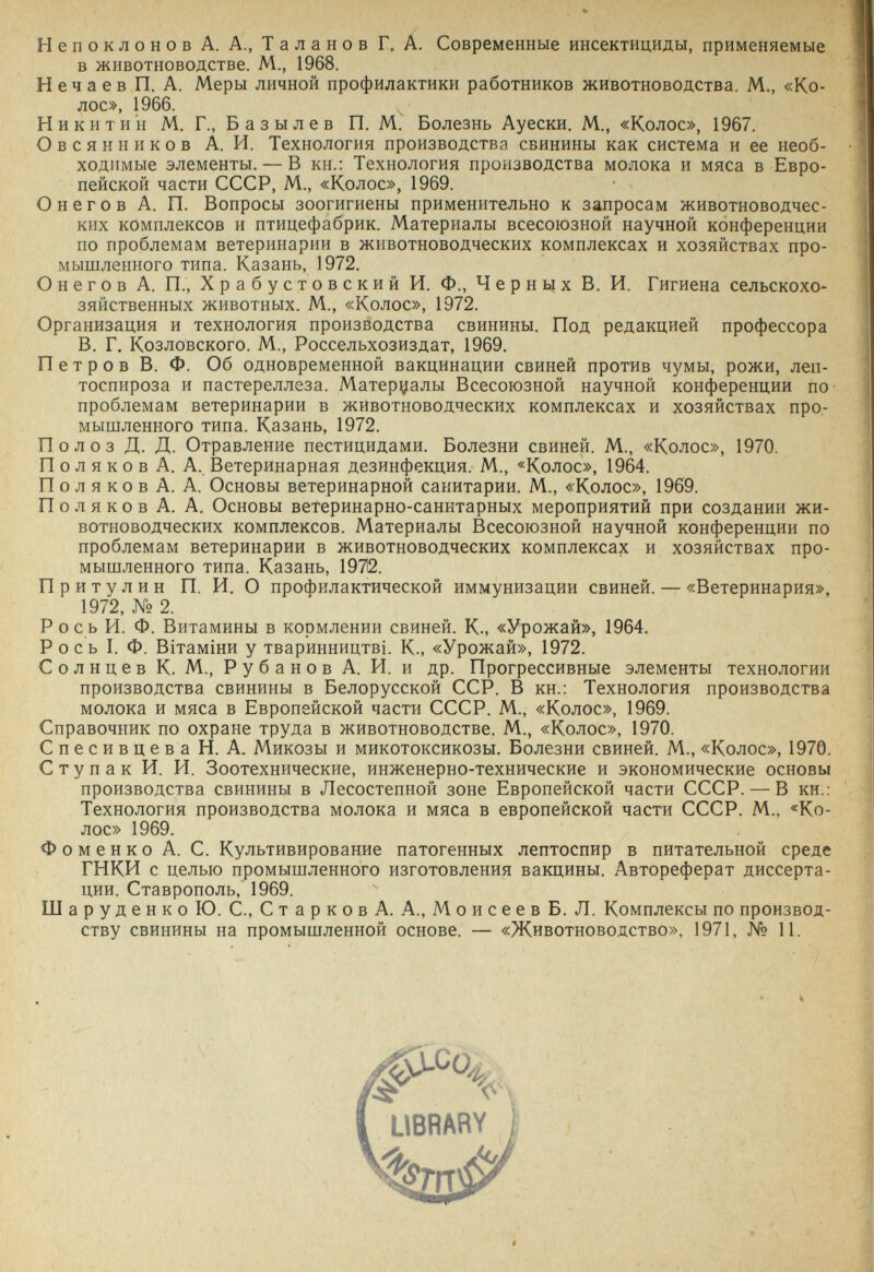 Непоклонов А. А., Таланов Г. А. Современные инсектициды, применяемые в животноводстве. М., 1968. Нечаев П. А. Меры личной профилактики работников животноводства. М., «Ко¬ лос», 1966. Никитин М. Г., Б азы л ев П. М. Болезнь Ауески. М., «Колос», 1967. Овсянников А. И. Технология производства свинины как система и ее необ¬ ходимые элементы. — В кн.: Технология производства молока и мяса в Евро¬ пейской части СССР, М., «Колос», 1969. О н e г о в А. П. Вопросы зоогигиены применительно к запросам животноводчес¬ ких комплексов и птицефабрик. Материалы всесоюзной научной конференции по проблемам ветеринарии в животноводческих комплексах и хозяйствах про¬ мышленного типа. Казань, 1972. О н e г о в А. П., Храбустовский И. Ф., Чернцх В. И. Гигиена сельскохо¬ зяйственных животных. М., «Колос», 1972. Организация и технология производства свинины. Под редакцией профессора В. Г. Козловского. М., Россельхозиздат, 1969. П e т р о в В. Ф. Об одновременной вакцинации свиней против чумы, рожи, леп- тоспироза и пастереллеза. Материалы Всесоюзной научной конференции по проблемам ветеринарии в животноводческих комплексах и хозяйствах про¬ мышленного типа. Казань, 1972. Полоз Д. Д. Отравление пестицидами. Болезни свиней. М., «Колос», 1970. П о л я к о в А. А. Ветеринарная дезинфекция. М., «Колос», 1964. Полякова. А. Основы ветеринарной санитарии. М., «Колос», 1969. Поляков А. А. Основы ветеринарно-санитарных мероприятий при создании жи¬ вотноводческих комплексов. Материалы Всесоюзной научной конференции по проблемам ветеринарии в животноводческих комплексах и хозяйствах про¬ мышленного типа. Казань, 19712. Притулин П. И. О профилактической иммунизации свиней. — «Ветеринария», 1972, № 2. Рось И. Ф. Витамины в кормлении свиней. К., «Урожай», 1964. Рось I. Ф. BiTaMÍHH у тваринництв1. К., «Урожай», 1972. Солнцев К. М., Р у б а н о в А. И. и др. Прогрессивные элементы технологии производства свинины в Белорусской ССР. В кн.: Технология производства молока и мяса в Европейской части СССР. М., «Колос», 1969. Справочник по охране труда в животноводстве. М., «Колос», 1970. СпесивцеваН. А. Микозы и микотоксикозы. Болезни свиней. М., «Колос», 1970. С ту пак И. И. Зоотехнические, инженерно-технические и экономические основы производства свинины в Лесостепной зоне Европейской части СССР. — В кн.: Технология производства молока и мяса в европейской части СССР. М., «Ко- Фоменко А. С. Культивирование патогенных лептоспир в питательной среде ГНКИ с целью промышленного изготовления вакцины. Автореферат диссерта¬ ции. Ставрополь, 1969. Шар у д e н к о Ю. е., С т а р к о в А. А., M о и с e e в Б. Л. Комплексы по производ¬ ству свинины на промышленной основе. — «Животноводство», 1971, № И. лос» 1969.