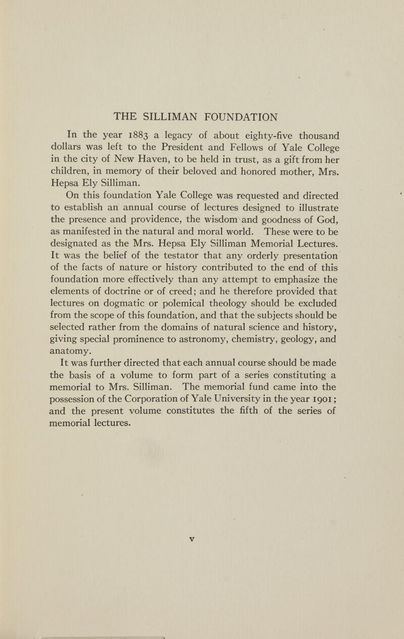 THE SILLIMAN FOUNDATION In the year 1883 a legacy of about eighty-five thousand dollars was left to the President and Fellows of Yale College in the city of New Haven, to be held in trust, as a gift from her children, in memory of their beloved and honored mother, Mrs. Hepsa Ely Silliman. On this foundation Yale College was requested and directed to establish an annual course of lectures designed to illustrate the presence and providence, the wisdom and goodness of God, as manifested in the natural and moral world. These were to be designated as the Mrs. Hepsa Ely Silliman Memorial Lectures. It was the belief of the testator that any orderly presentation of the facts of nature or history contributed to the end of this foundation more effectively than any attempt to emphasize the elements of doctrine or of creed ; and he therefore provided that lectures on dogmatic or polemical theology should be excluded from the scope of this foundation, and that the subjects should be selected rather from the domains of natural science and history, giving special prominence to astronomy, chemistry, geology, and anatomy. It was further directed that each annual course should be made the basis of a volume to form part of a series constituting a memorial to Mrs. Silliman. The memorial fund came into the possession of the Corporation of Yale University in the year 1901 ; and the present volume constitutes the fifth of the series of memorial lectures. V