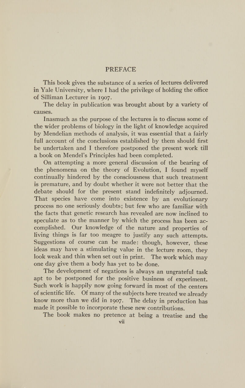 PREFACE This book gives the substance of a series of lectures delivered in Yale University, where I had the privilege of holding the office of Silliman Lecturer in 1907. The delay in publication was brought about by a variety of causes. Inasmuch as the purpose of the lectures is to discuss some of the wider problems of biology in the light of knowledge acquired by Mendelian methods of analysis, it was essential that a fairly full account of the conclusions established by them should first be undertaken and I therefore postponed the present work till a book on Mendel's Principles had been completed. On attempting a more general discussion of the bearing of the phenomena on the theory of Evolution, I found myself continually hindered by the consciousness that such treatment is premature, and by doubt whether it were not better that the debate should for the present stand indefinitely adjourned. That species have come into existence by an evolutionary process no one seriously doubts; but few who are familiar with the facts that genetic research has revealed are now inclined to speculate as to the manner by which the process has been ac¬ complished. Our knowledge of the nature and properties of living things is far too meagre to justify any such attempts. Suggestions of course can be made: though, however, these ideas may have a stimulating value in the lecture room, they look weak and thin when set out in print. The work which may one day give them a body has yet to be done. The development of negations is always an ungrateful task apt to be postponed for the positive business of experiment. Such work is happily now going forward in most of the centers of scientific life. Of many of the subjects here treated we already know more than we did in 1907. The delay in production has made it possible to incorporate these new contributions. The book makes no pretence at being a treatise and the vii