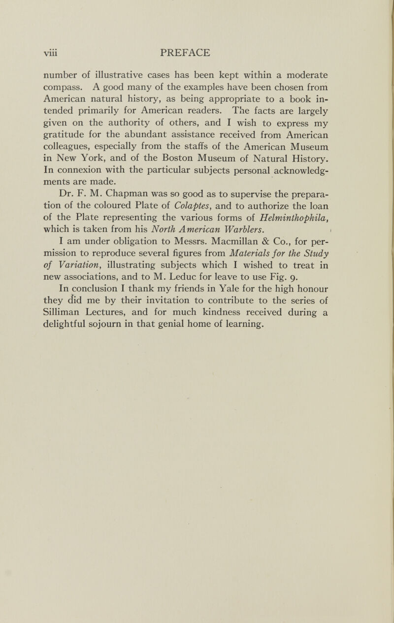 vili PREFACE number of illustrative cases has been kept within a moderate compass. A good many of the examples have been chosen from American natural history, as being appropriate to a book in¬ tended primarily for American readers. The facts are largely given on the authority of others, and I wish to express my gratitude for the abundant assistance received from American colleagues, especially from the staffs of the American Museum in New York, and of the Boston Museum of Natural History. In connexion with the particular subjects personal acknowledg¬ ments are made. Dr. F. M. Chapman was so good as to supervise the prepara¬ tion of the coloured Plate of Colaptes, and to authorize the loan of the Plate representing the various forms of Helminthophila, which is taken from his North American Warblers. I am under obligation to Messrs. Macmillan & Co., for per¬ mission to reproduce several figures from Materials for the Study of Variation, illustrating subjects which I wished to treat in new associations, and to M. Leduc for leave to use Fig. 9. In conclusion I thank my friends in Yale for the high honour they did me by their invitation to contribute to the series of Silliman Lectures, and for much kindness received during a delightful sojourn in that genial home of learning.