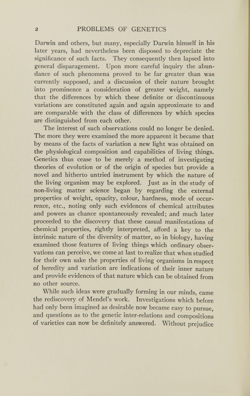 2 PROBLEMS OF GENETICS Darwin and others, but many, especially Darwin himself in his later years, had nevertheless been disposed to depreciate the significance of such facts. They consequently then lapsed into general disparagement. Upon more careful inquiry the abun¬ dance of such phenomena proved to be far greater than was currently supposed, and a discussion of their nature brought into prominence a consideration of greater weight, namely that the differences by which these definite or discontinuous variations are constituted again and again approximate to and are comparable with the class of differences by which species are distinguished from each other. The interest of such observations could no longer be denied. The more they were examined the more apparent it became that by means of the facts of variation a new light was obtained on the physiological composition and capabilities of living things. Genetics thus cease to be merely a method of investigating theories of evolution or of the origin of species but provide a novel and hitherto untried instrument by which the nature of the living organism may be explored. Just as in the study of non-living matter science began by regarding the external properties of weight, opacity, colour, hardness, mode of occur¬ rence, etc., noting only such evidences of chemical attributes and powers as chance spontaneously revealed; and much later proceeded to the discovery that these casual manifestations of chemical properties, rightly interpreted, afford a key to the intrinsic nature of the diversity of matter, so in biology, having examined those features of living things which ordinary obser¬ vations can perceive, we come at last to realize that when studied for their own sake the properties of living organisms in respect of heredity and variation are indications of their inner nature and provide evidences of that nature which can be obtained from no other source. While such ideas were gradually forming in our minds, came the rediscovery of Mendel's work. Investigations which before had only been imagined as desirable now became easy to pursue, and questions as to the genetic inter-relations and compositions of varieties can now be definitely answered. Without prejudice