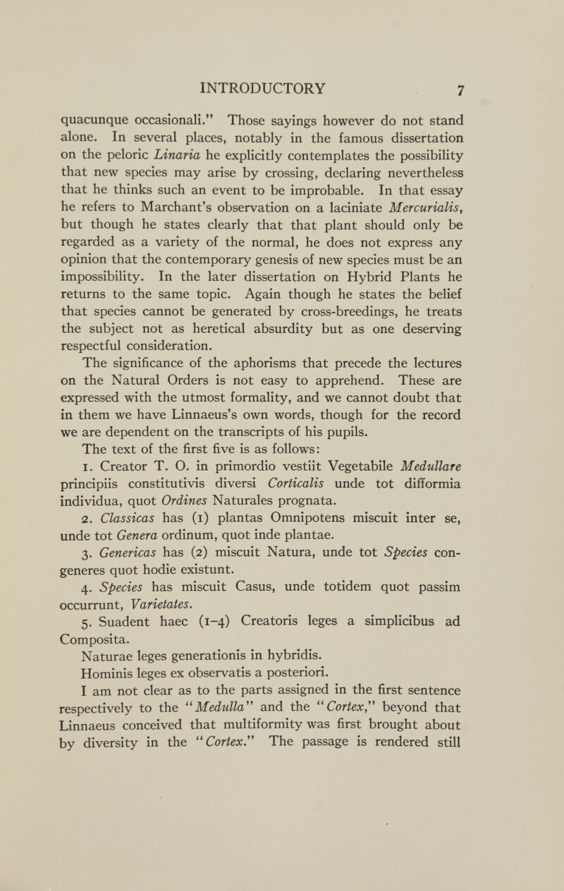 INTRODUCTORY 7 quacunque occasionali. Those sayings however do not stand alone. In several places, notably in the famous dissertation on the peloric Linaria he explicitly contemplates the possibility that new species may arise by crossing, declaring nevertheless that he thinks such an event to be improbable. In that essay he refers to Marchant's observation on a laciniate Mercurialis, but though he states clearly that that plant should only be regarded as a variety of the normal, he does not express any opinion that the contemporary genesis of new species must be an impossibility. In the later dissertation on Hybrid Plants he returns to the same topic. Again though he states the belief that species cannot be generated by cross-breedings, he treats the subject not as heretical absurdity but as one deserving respectful consideration. The significance of the aphorisms that precede the lectures on the Natural Orders is not easy to apprehend. These are expressed with the utmost formality, and we cannot doubt that in them we have Linnaeus's own words, though for the record we are dependent on the transcripts of his pupils. The text of the first five is as follows; 1. Creator T. O. in primordio vestiit Vegetabile Medulläre principiis constitutivis diversi Corticalis unde tot difformia individua, quot Ordines Naturales prognata. 2. Classicas has (i) plantas Omnipotens miscuit inter se, unde tot Genera ordinum, quot inde plantae. 3. Genericas has (2) miscuit Natura, unde tot Species con¬ generes quot hodie existunt. 4. Species has miscuit Casus, unde totidem quot passim occurrunt, Varietates. 5. Suadent haec (1-4) Creatoris leges a simplicibus ad Composita. Naturae leges generationis in hybridis. Hominis leges ex observatis a posteriori. I am not clear as to the parts assigned in the first sentence respectively to the Medulla and the Cortex, beyond that Linnaeus conceived that multiformity was first brought about by diversity in the Cortex. The passage is rendered still