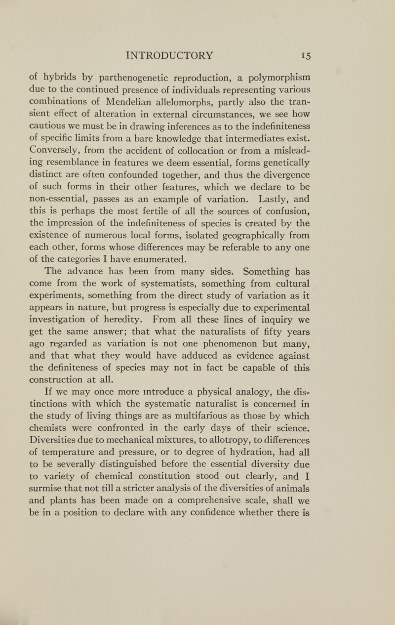 INTRODUCTORY 15 of hybrids by parthenogenetic reproduction, a polymorphism due to the continued presence of individuals representing various combinations of Mendelian allelomorphs, partly also the tran¬ sient effect of alteration in external circumstances, we see how cautious we must be in drawing inferences as to the indefiniteness of specific limits from a bare knowledge that intermediates exist. Conversely, from the accident of collocation or from a mislead¬ ing resemblance in features we deem essential, forms genetically distinct are often confounded together, and thus the divergence of such forms in their other features, which we declare to be non-essential, passes as an example of variation. Lastly, and this is perhaps the most fertile of all the sources of confusion, the impression of the indefiniteness of species is created by the existence of numerous local forms, isolated geographically from each other, forms whose differences may be referable to any one of the categories I have enumerated. The advance has been from many sides. Something has come from the work of systematists, something from cultural experiments, something from the direct study of variation as it appears in nature, but progress is especially due to experimental investigation of heredity. From all these lines of inquiry we get the same answer; that what the naturalists of fifty years ago regarded as variation is not one phenomenon but many, and that what they would have adduced as evidence against the definiteness of species may not in fact be capable of this construction at all. If we may once more introduce a physical analogy, the dis¬ tinctions with which the systematic naturalist is concerned in the study of living things are as multifarious as those by which chemists were confronted in the early days of their science. Diversities due to mechanical mixtures, to allotropy, to differences of temperature and pressure, or to degree of hydration, had all to be severally distinguished before the essential diversity due to variety of chemical constitution stood out clearly, and I surmise that not till a stricter analysis of the diversities of animals and plants has been made on a comprehensive scale, shall we be in a position to declare with any confidence whether there is