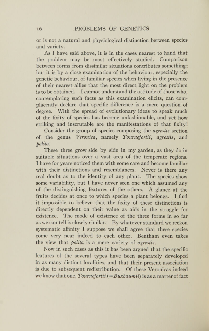 I6 PROBLEMS OF GENETICS or is not a natural and physiological distinction between species and variety. As I have said above, it is in the cases nearest to hand that the problem may be most effectively studied. Comparison between forms from dissimilar situations contributes something; but it is by a close examination of the behaviour, especially the genetic behaviour, of familiar species when living in the presence of their nearest allies that the most direct light on the problem is to be obtained. I cannot understand the attitude of those who, contemplating such facts as this examination elicits, can com¬ placently declare that specific difference is a mere question of degree. With the spread of evolutionary ideas to speak much of the fixity of species has become unfashionable, and yet how striking and inscrutable are the manifestations of that fixity! Consider the group of species composing the agrestis section of the genus Veronica, namely Tournefortii, agrestis, and polita. These three grow side by side in my garden, as they do in suitable situations over a vast area of the temperate regions. I have for years noticed them with some care and become familiar with their distinctions and resemblances. Never is there any real doubt as to the identity of any plant. The species show some variability, but I have never seen one which assumed any of the distinguishing features of the others. A glance at the fruits decides at once to which species a plant belongs. I find it impossible to believe that the fixity of these distinctions is directly dependent on their value as aids in the struggle for existence. The mode of existence of the three forms in so far as we can tell is closely similar. By whatever standard we reckon systematic affinity I suppose we shall agree that these species come very near indeed to each other. Bentham even takes the view that polita is a mere variety of agrestis. Now in such cases as this it has been argued that the specific features of the several types have been separately developed in as many distinct localities, and that their present association is due to subsequent redistribution. Of these Veronicas indeed we know that one, Tournefortii {=Buxbaumii) is as a matter of fact