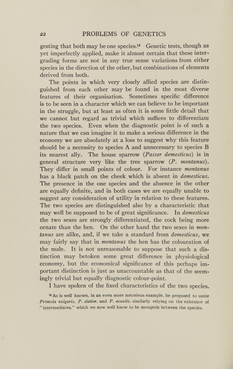 22 PROBLEMS OF GENETICS gesting that both may be one species. Genetic tests, though as yet imperfectly applied, make it almost certain that these inter- grading forms are not in any true sense variations from either species in the direction of the other, but combinations of elements derived from both. The points in which very closely allied species are distin¬ guished from each other may be found in the most diverse features of their organisation. Sometimes specific difference is to be seen in a character which we can believe to be important in the struggle, but at least as often it is some little detail that we cannot but regard as trivial which suffices to differentiate the two species. Even when the diagnostic point is of such a nature that we can imagine it to make a serious difference in the economy we are absolutely at a loss to suggest why this feature should be a necessity to species A and unnecessary to species В its nearest ally. The house sparrow {Passer domesticus) is in general structure very like the tree sparrow (P. montanus). They differ in small points of colour. For instance montanus has a black patch on the cheek which is absent in domesticus. The presence in the one species and the absence in the other are equally definite, and in both cases we are equally unable to suggest any consideration of utility in relation to these features. The two species are distinguished also by a characteristic that may well be supposed to be of great significance. In domesticus the two sexes are strongly differentiated, the cock being more ornate than the hen. On the other hand the two sexes in mon¬ tanus are alike, and, if we take a standard from domesticus, we may fairly say that in montanus the hen has the colouration of the male. It is not unreasonable to suppose that such a dis¬ tinction may betoken some great difference in physiological economy, but the economical significance of this perhaps im¬ portant distinction is just as unaccountable as that of the seem¬ ingly trivial but equally diagnostic colour-point. I have spoken of the fixed characteristics of the two species.  As is well known, in an even more notorious example, he proposed to unite Primula vulgaris, P. elatior, and P. acaulis, similarly relying on the existence of intermediates, which we now well know to be mongrels between the species.