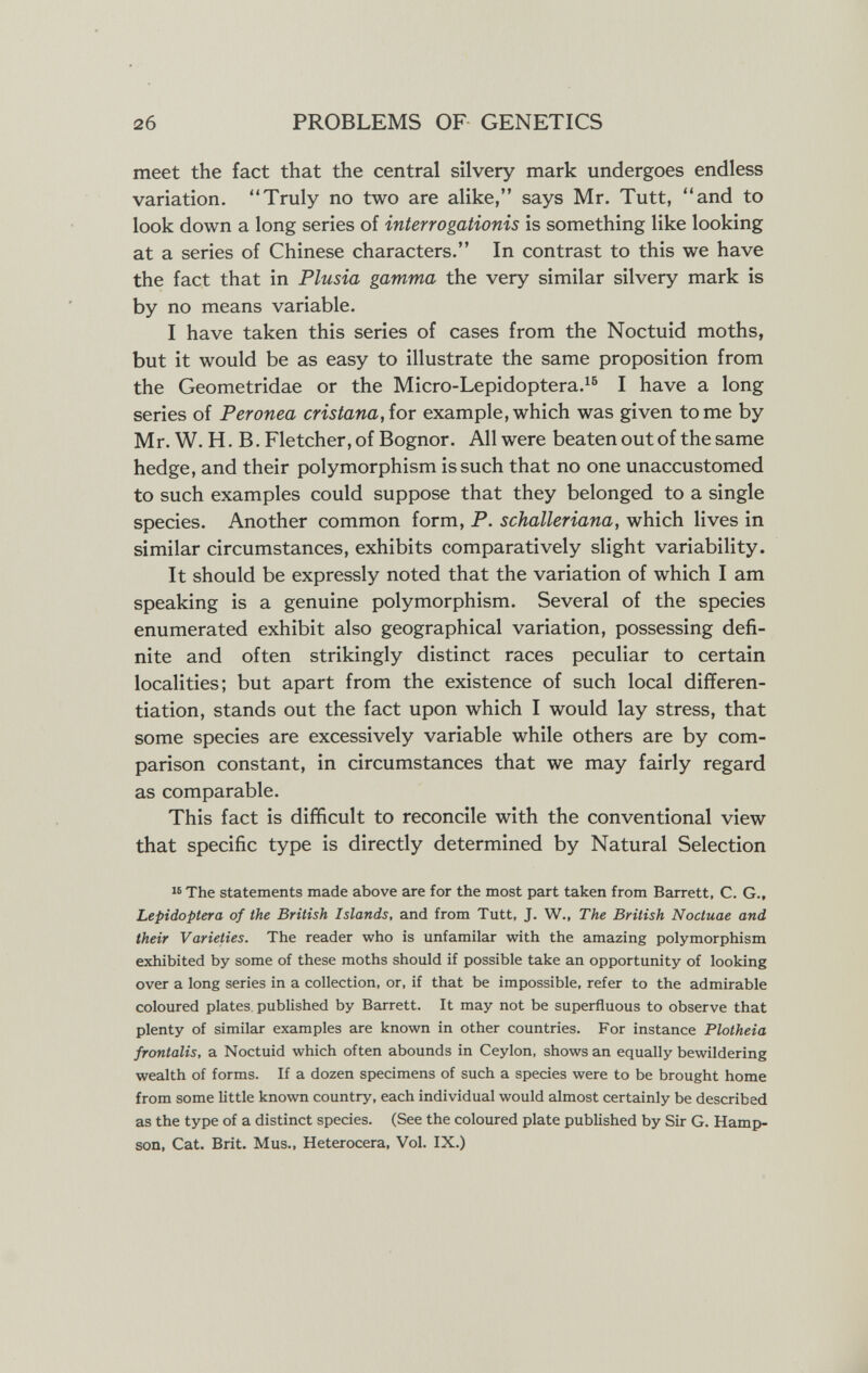 2б PROBLEMS OF GENETICS meet the fact that the central silvery mark undergoes endless variation. Truly no two are alike, says Mr. Tutt, and to look down a long series of interrogationis is something like looking at a series of Chinese characters. In contrast to this we have the fact that in Plusia gamma the very similar silvery mark is by no means variable. I have taken this series of cases from the Noctuid moths, but it would be as easy to illustrate the same proposition from the Geometridae or the Micro-Lepidoptera.^^ I have a long series of Peronea cristana,íor example, which was given tome by Mr. W. H. B. Fletcher, of Bognor. All were beaten out of the same hedge, and their polymorphism is such that no one unaccustomed to such examples could suppose that they belonged to a single species. Another common form, P. schalleriana, which lives in similar circumstances, exhibits comparatively slight variability. It should be expressly noted that the variation of which I am speaking is a genuine polymorphism. Several of the species enumerated exhibit also geographical variation, possessing defi¬ nite and often strikingly distinct races peculiar to certain localities; but apart from the existence of such local differen¬ tiation, stands out the fact upon which I would lay stress, that some species are excessively variable while others are by com¬ parison constant, in circumstances that we may fairly regard as comparable. This fact is difficult to reconcile with the conventional view that specific type is directly determined by Natural Selection The statements made above are for the most part taken from Barrett, C. G., Lepidoptera of the British Islands, and from Tutt, J. W., The British Noctuae and their Varieties. The reader who is unfamilar with the amazing polymorphism exhibited by some of these moths should if possible take an opportunity of looking over a long series in a collection, or, if that be impossible, refer to the admirable coloured plates published by Barrett. It may not be superfluous to observe that plenty of similar examples are known in other countries. For instance Plotheia frontalis, a Noctuid which often abounds in Ceylon, shows an equally bewildering wealth of forms. If a dozen specimens of such a species were to be brought home from some Uttle known country, each individual would almost certainly be described as the type of a distinct species. (See the coloured plate published by Sir G. Hamp- son, Cat. Brit. Mus., Heterocera, Vol. IX.)