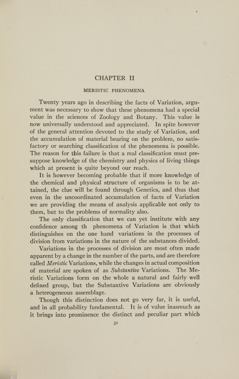 CHAPTER II MERISTIC PHENOMENA Twenty years ago in describing the facts of Variation, argu¬ ment was necessary to show that these phenomena had a special value in the sciences of Zoology and Botany. This value is now universally understood and appreciated. In spite however of the general attention devoted to the study of Variation, and the accumulation of material bearing on the problem, no satis¬ factory or searching classification of the phenomena is possible. The reason for this failure is that a real classification must pre¬ suppose knowledge of the chemistry and physics of living things which at present is quite beyond our reach. It is however becoming probable that if more knowledge of the chemical and physical structure of organisms is to be at¬ tained, the clue will be found through Genetics, and thus that even in the uncoordinated accumulation of facts of Variation we are providing the means of analysis applicable not only to them, but to the problems of normality also. The only classification that we can yet institute with any confidence among th phenomena of Variation is that which distinguishes on the one hand variations in the processes of division from variations in the nature of the substances divided. Variations in the processes of division are most often made apparent by a change in the number of the parts, and are therefore called Meristic Variations, while the changes in actual composition of material are spoken of as Substantive Variations. The Me¬ ristic Variations form on the whole a natural and fairly well defined group, but the Substantive Variations are obviously a heterogeneous assemblage. Though this distinction does not go very far, it is useful, and in all probability fundamental. It is of value inasmuch as it brings into prominence the distinct and peculiar part which 31