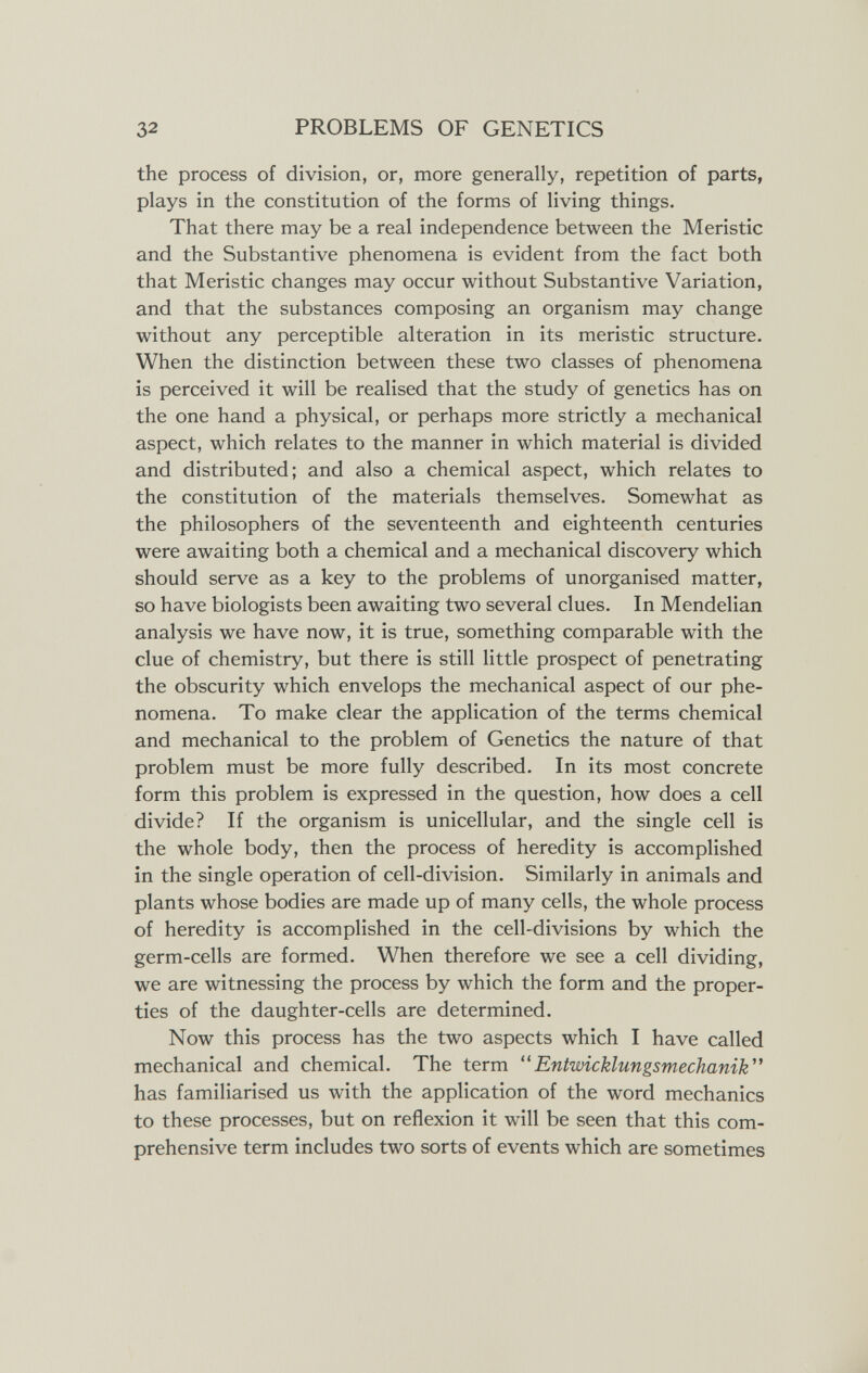 32 PROBLEMS OF GENETICS the process of division, or, more generally, repetition of parts, plays in the constitution of the forms of living things. That there may be a real independence between the Meristic and the Substantive phenomena is evident from the fact both that Meristic changes may occur without Substantive Variation, and that the substances composing an organism may change without any perceptible alteration in its meristic structure. When the distinction between these two classes of phenomena is perceived it will be realised that the study of genetics has on the one hand a physical, or perhaps more strictly a mechanical aspect, which relates to the manner in which material is divided and distributed; and also a chemical aspect, which relates to the constitution of the materials themselves. Somewhat as the philosophers of the seventeenth and eighteenth centuries were awaiting both a chemical and a mechanical discovery which should serve as a key to the problems of unorganised matter, so have biologists been awaiting two several clues. In Mendelian analysis we have now, it is true, something comparable with the clue of chemistry, but there is still little prospect of penetrating the obscurity which envelops the mechanical aspect of our phe¬ nomena. To make clear the application of the terms chemical and mechanical to the problem of Genetics the nature of that problem must be more fully described. In its most concrete form this problem is expressed in the question, how does a cell divide? If the organism is unicellular, and the single cell is the whole body, then the process of heredity is accomplished in the single operation of cell-division. Similarly in animals and plants whose bodies are made up of many cells, the whole process of heredity is accomplished in the cell-divisions by which the germ-cells are formed. When therefore we see a cell dividing, we are witnessing the process by which the form and the proper¬ ties of the daughter-cells are determined. Now this process has the two aspects which I have called mechanical and chemical. The term Entwicklungsmechanik^' has familiarised us with the application of the word mechanics to these processes, but on reflexion it will be seen that this com¬ prehensive term includes two sorts of events which are sometimes