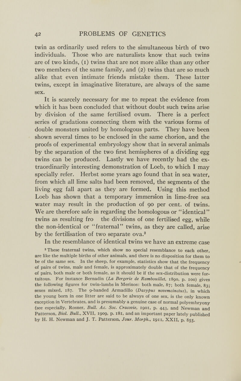 42 PROBLEMS OF GENETICS twin as ordinarily used refers to the simultaneous birth of two individuals. Those who are naturalists know that such twins are of two kinds, (i) twins that are not more alike than any other two members of the same family, and (2) twins that are so much alike that even intimate friends mistake them. These latter twins, except in imaginative literature, are always of the same sex. It is scarcely necessary for me to repeat the evidence from which it has been concluded that without doubt such twins arise by division of the same fertilised ovum. There is a perfect series of gradations connecting them with the various forms of double monsters united by homologous parts. They have been shown several times to be enclosed in the same chorion, and the proofs of experimental embryology show that in several animals by the separation of the two first hemispheres of a dividing egg twins can be produced. Lastly we have recently had the ex¬ traordinarily interesting demonstration of Loeb, to which I may specially refer. Herbst some years ago found that in sea water, from which all lime salts had been removed, the segments of the living egg fall apart as they are formed. Using this method Loeb has shown that a temporary immersion in lime-free sea water may result in the production of 90 per cent, of twins. We are therefore safe in regarding the homologous or identical twins as resulting fro the divisions of one fertilised egg, while the non-identical or fraternal twins, as they are called, arise by the fertilisation of two separate ova.® In the resemblance of identical twins we have an extreme case 3 These fraternal twins, which show no special resemblance to each other, are like the multiple births of other animals, and there is no disposition for them to be of the same sex. In the sheep, for example, statistics show that the frequency of pairs of twins, male and female, is approximately double that of the frequency of pairs, both male or both female, as it should be if the sex-distribution were for¬ tuitous. For instance Bernadin (La Bergerie de Rambouillet, 1890, p. 100) gives the following figures for twin-lambs in Merinos: both male, 87; both female, 83; sexes mixed, 187. The 9-banded Armadillo (Dasypus novemcinctus), in which the young born in one litter are said to be always of one sex, is the only known exception in Vertebrates, and is presumably a genuine case of normal polyembryony (see especially, Rosner, Bull. Ac. Soc. Cracovie, 1901, p. 443, and Newman and Patterson, Biol. Bull., XVII, 1909, p. 181, and an important paper lately published by H. H. Newman and J. T. Patterson, Jour. Morph., 1911, XXII, p. 855.