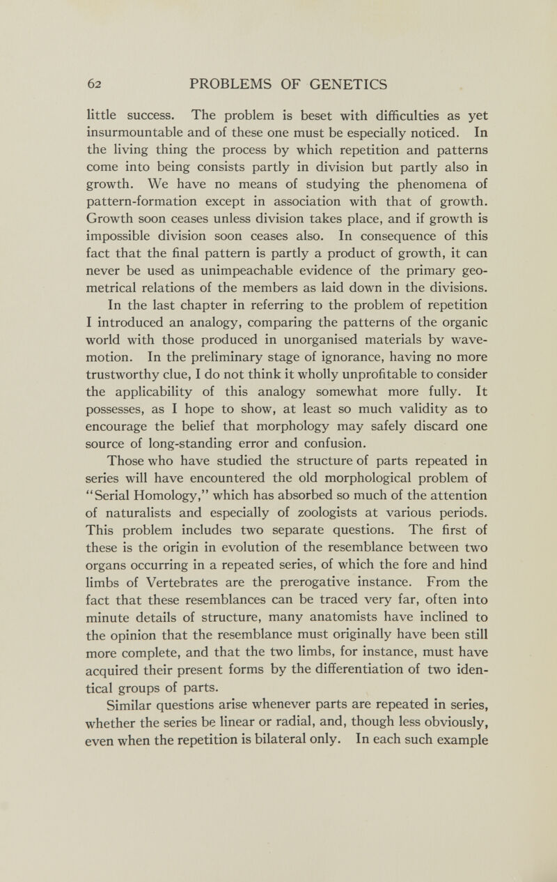 б2 PROBLEMS OF GENETICS little success. The problem is beset with difficulties as yet insurmountable and of these one must be especially noticed. In the living thing the process by which repetition and patterns come into being consists partly in division but partly also in growth. We have no means of studying the phenomena of pattern-formation except in association with that of growth. Growth soon ceases unless division takes place, and if growth is impossible division soon ceases also. In consequence of this fact that the final pattern is partly a product of growth, it can never be used as unimpeachable evidence of the primary geo¬ metrical relations of the members as laid down in the divisions. In the last chapter in referring to the problem of repetition I introduced an analogy, comparing the patterns of the organic world with those produced in unorganised materials by wave- motion. In the preliminary stage of ignorance, having no more trustworthy clue, I do not think it wholly unprofitable to consider the applicability of this analogy somewhat more fully. It possesses, as I hope to show, at least so much validity as to encourage the belief that morphology may safely discard one source of long-standing error and confusion. Those who have studied the structure of parts repeated in series will have encountered the old morphological problem of Serial Homology, which has absorbed so much of the attention of naturalists and especially of zoologists at various periods. This problem includes two separate questions. The first of these is the origin in evolution of the resemblance between two organs occurring in a repeated series, of which the fore and hind limbs of Vertebrates are the prerogative instance. From the fact that these resemblances can be traced very far, often into minute details of structure, many anatomists have inclined to the opinion that the resemblance must originally have been still more complete, and that the two limbs, for instance, must have acquired their present forms by the differentiation of two iden¬ tical groups of parts. Similar questions arise whenever parts are repeated in series, whether the series be linear or radial, and, though less obviously, even when the repetition is bilateral only. In each such example