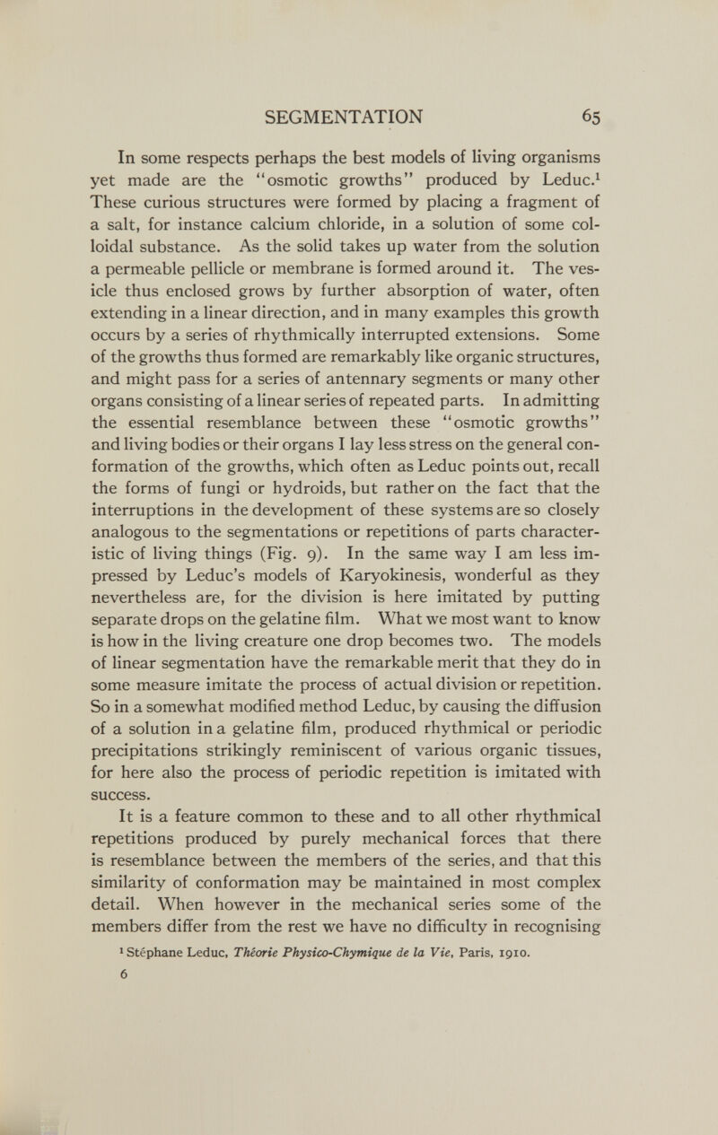 SEGMENTATION 65 In some respects perhaps the best models of living organisms yet made are the osmotic growths produced by Leduc.^ These curious structures were formed by placing a fragment of a salt, for instance calcium chloride, in a solution of some col¬ loidal substance. As the solid takes up water from the solution a permeable pellicle or membrane is formed around it. The ves¬ icle thus enclosed grows by further absorption of water, often extending in a linear direction, and in many examples this growth occurs by a series of rhythmically interrupted extensions. Some of the growths thus formed are remarkably like organic structures, and might pass for a series of antennary segments or many other organs consisting of a linear series of repeated parts. In admitting the essential resemblance between these osmotic growths and living bodies or their organs I lay less stress on the general con¬ formation of the growths, which often as Leduc points out, recall the forms of fungi or hydroids, but rather on the fact that the interruptions in the development of these systems are so closely analogous to the segmentations or repetitions of parts character¬ istic of living things (Fig. 9). In the same way I am less im¬ pressed by Leduc's models of Karyokinesis, wonderful as they nevertheless are, for the division is here imitated by putting separate drops on the gelatine film. What we most want to know is how in the living creature one drop becomes two. The models of linear segmentation have the remarkable merit that they do in some measure imitate the process of actual division or repetition. So in a somewhat modified method Leduc, by causing the diffusion of a solution ina gelatine film, produced rhythmical or periodic precipitations strikingly reminiscent of various organic tissues, for here also the process of periodic repetition is imitated with success. It is a feature common to these and to all other rhythmical repetitions produced by purely mechanical forces that there is resemblance between the members of the series, and that this similarity of conformation may be maintained in most complex detail. When however in the mechanical series some of the members differ from the rest we have no difficulty in recognising 1 Stéphane Leduc, Théorie Physico-Chymique de la Vie, Paris, 1910. 6