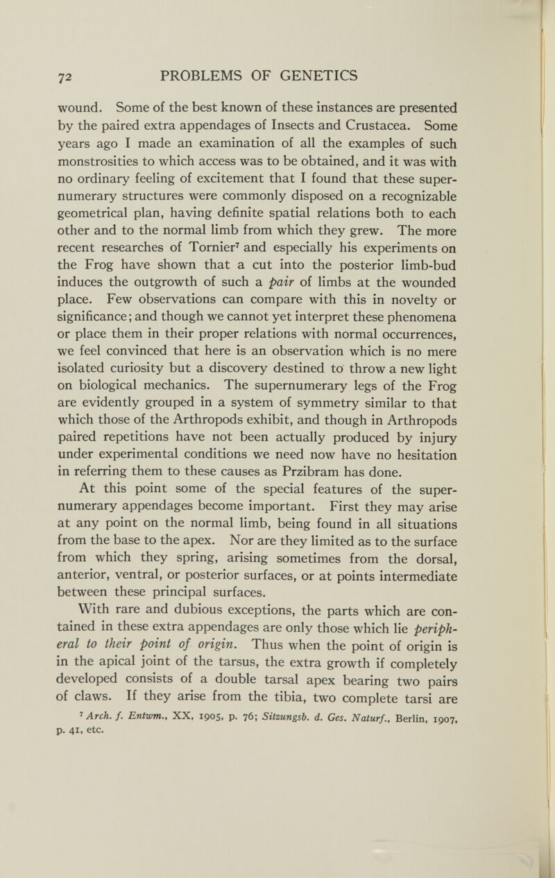 72 PROBLEMS OF GENETICS wound. Some of the best known of these instances are presented by the paired extra appendages of Insects and Crustacea. Some years ago I made an examination of all the examples of such monstrosities to which access was to be obtained, and it was with no ordinary feeling of excitement that I found that these super¬ numerary structures were commonly disposed on a recognizable geometrical plan, having definite spatial relations both to each other and to the normal limb from which they grew. The more recent researches of Tornier^ and especially his experiments on the Frog have shown that a cut into the posterior limb-bud induces the outgrowth of such a pair of limbs at the wounded place. Few observations can compare with this in novelty or significance ; and though we cannot yet interpret these phenomena or place them in their proper relations with normal occurrences, we feel convinced that here is an observation which is no mere isolated curiosity but a discovery destined to throw a new light on biological mechanics. The supernumerary legs of the Frog are evidently grouped in a system of symmetry similar to that which those of the Arthropods exhibit, and though in Arthropods paired repetitions have not been actually produced by injury under experimental conditions we need now have no hesitation in referring them to these causes as Przibram has done. At this point some of the special features of the super¬ numerary appendages become important. First they may arise at any point on the normal limb, being found in all situations from the base to the apex. Nor are they limited as to the surface from which they spring, arising sometimes from the dorsal, anterior, ventral, or posterior surfaces, or at points intermediate between these principal surfaces. With rare and dubious exceptions, the parts which are con¬ tained in these extra appendages are only those which lie periph¬ eral to their point of origin. Thus when the point of origin is in the apical joint of the tarsus, the extra growth if completely developed consists of a double tarsal apex bearing two pairs of claws. If they arise from the tibia, two complete tarsi are '> Arch. f. Entwm., XX, 1905, p. 76; Sitzungsb. d. Ces. Naturf., Berlin, 1907, p. 41, etc.