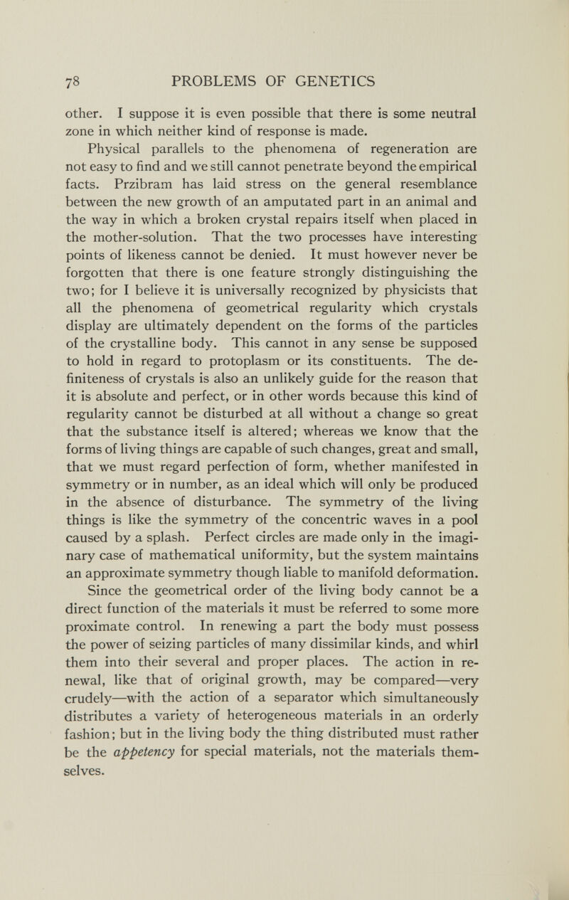 78 PROBLEMS OF GENETICS other. I suppose it is even possible that there is some neutral zone in which neither kind of response is made. Physical parallels to the phenomena of regeneration are not easy to find and we still cannot penetrate beyond the empirical facts. Przibram has laid stress on the general resemblance between the new growth of an amputated part in an animal and the way in which a broken crystal repairs itself when placed in the mother-solution. That the two processes have interesting points of likeness cannot be denied. It must however never be forgotten that there is one feature strongly distinguishing the two; for I believe it is universally recognized by physicists that all the phenomena of geometrical regularity which crystals display are ultimately dependent on the forms of the particles of the crystalline body. This cannot in any sense be supposed to hold in regard to protoplasm or its constituents. The de- finiteness of crystals is also an unlikely guide for the reason that it is absolute and perfect, or in other words because this kind of regularity cannot be disturbed at all without a change so great that the substance itself is altered; whereas we know that the forms of living things are capable of such changes, great and small, that we must regard perfection of form, whether manifested in symmetry or in number, as an ideal which will only be produced in the absence of disturbance. The symmetry of the living things is like the symmetry of the concentric waves in a pool caused by a splash. Perfect circles are made only in the imagi¬ nary case of mathematical uniformity, but the system maintains an approximate symmetry though liable to manifold deformation. Since the geometrical order of the living body cannot be a direct function of the materials it must be referred to some more proximate control. In renewing a part the body must possess the power of seizing particles of many dissimilar kinds, and whirl them into their several and proper places. The action in re¬ newal, like that of original growth, may be compared—^very crudely—with the action of a separator which simultaneously distributes a variety of heterogeneous materials in an orderly fashion; but in the living body the thing distributed must rather be the appetency for special materials, not the materials them¬ selves.