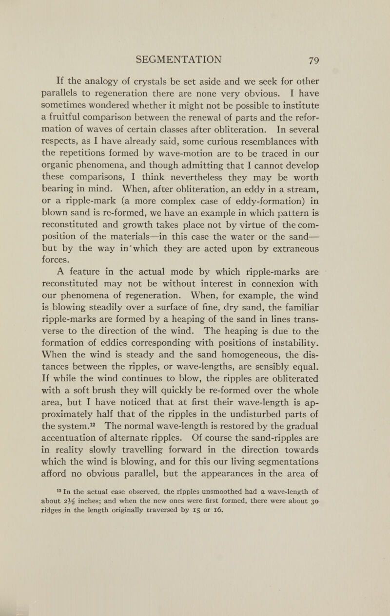 SEGMENTATION 79 If the analogy of crystals be set aside and we seek for other parallels to regeneration there are none very obvious. I have sometimes wondered whether it might not be possible to institute a fruitful comparison between the renewal of parts and the refor¬ mation of waves of certain classes after obliteration. In several respects, as I have already said, some curious resemblances with the repetitions formed by wave-motion are to be traced in our organic phenomena, and though admitting that I cannot develop these comparisons, I think nevertheless they may be worth bearing in mind. When, after obliteration, an eddy in a stream, or a ripple-mark (a more complex case of eddy-formation) in blown sand is re-formed, we have an example in which pattern is reconstituted and growth takes place not by virtue of the com¬ position of the materials—in this case the water or the sand— but by the way in'which they are acted upon by extraneous forces. A feature in the actual mode by which ripple-marks are reconstituted may not be without interest in connexion with our phenomena of regeneration. When, for example, the wind is blowing steadily over a surface of fine, dry sand, the familiar ripple-marks are formed by a heaping of the sand in lines trans¬ verse to the direction of the wind. The heaping is due to the formation of eddies corresponding with positions of instability. When the wind is steady and the sand homogeneous, the dis¬ tances between the ripples, or wave-lengths, are sensibly equal. If while the wind continues to blow, the ripples are obliterated with a soft brush they will quickly be re-formed over the whole area, but I have noticed that at first their wave-length is ap¬ proximately half that of the ripples in the undisturbed parts of the system.The normal wave-length is restored by the gradual accentuation of alternate ripples. Of course the sand-ripples are in reality slowly travelling forward in the direction towards which the wind is blowing, and for this our living segmentations afford no obvious parallel, but the appearances in the area of In the actual case observed, the ripples unsmoothed had a wave-length of about inches; and when the new ones were first formed, there were about 30 ridges in the length originally traversed by 15 or 16.