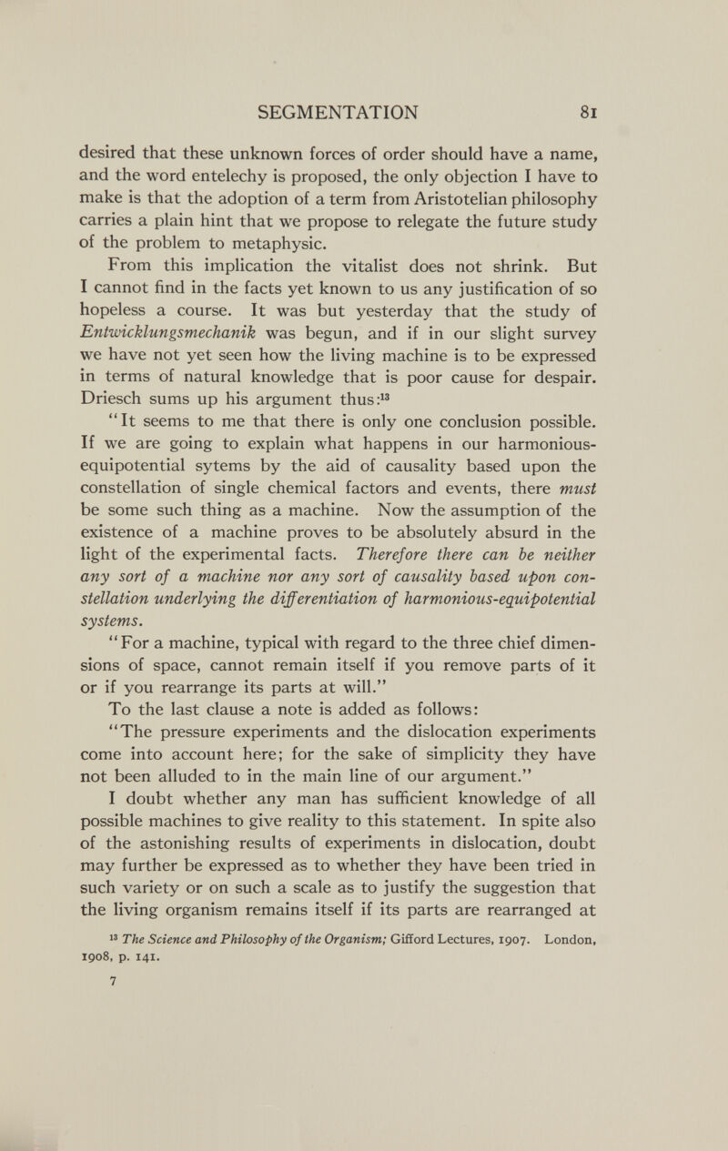 SEGMENTATION 8i desired that these unknown forces of order should have a name, and the word entelechy is proposed, the only objection I have to make is that the adoption of a term from Aristotelian philosophy carries a plain hint that we propose to relegate the future study of the problem to metaphysic. From this implication the vitalist does not shrink. But I cannot find in the facts yet known to us any justification of so hopeless a course. It was but yesterday that the study of Entwicklungsmechanik was begun, and if in our slight survey we have not yet seen how the living machine is to be expressed in terms of natural knowledge that is poor cause for despair. Driesch sums up his argument thus:^^ It seems to me that there is only one conclusion possible. If we are going to explain what happens in our harmonious- equipotential sytems by the aid of causality based upon the constellation of single chemical factors and events, there mtist be some such thing as a machine. Now the assumption of the existence of a machine proves to be absolutely absurd in the light of the experimental facts. Therefore there can be neither any sort of a machine nor any sort of causality based upon con¬ stellation underlying the differentiation of harmonious-eguipotential systems. For a machine, typical with regard to the three chief dimen¬ sions of space, cannot remain itself if you remove parts of it or if you rearrange its parts at will. To the last clause a note is added as follows: The pressure experiments and the dislocation experiments come into account here; for the sake of simplicity they have not been alluded to in the main line of our argument. I doubt whether any man has sufficient knowledge of all possible machines to give reality to this statement. In spite also of the astonishing results of experiments in dislocation, doubt may further be expressed as to whether they have been tried in such variety or on such a scale as to justify the suggestion that the living organism remains itself if its parts are rearranged at The Science and Philosophy of the Organism; Gifford Lectures, 1907. London, 1908, p. 141. 7