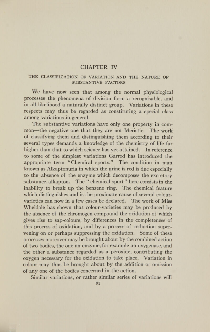 CHAPTER IV THE CLASSIFICATION OF VARIATION AND THE NATURE OF SUBSTANTIVE FACTORS We have now seen that among the normal physiological processes the phenomena of division form a recognisable, and in all likelihood a naturally distinct group. Variations in these respects may thus be regarded as constituting a special class among variations in general. The substantive variations have only one property in com¬ mon—the negative one that they are not M eristic. The work of classifying them and distinguishing them according to their several types demands a knowledge of the chemistry of life far higher than that to which science has yet attained. In reference to some of the simplest variations Garrod has introduced the appropriate term Chemical sports. The condition in man known as Alkaptonuria in which the urine is red is due especially to the absence of the enzyme which decomposes the excretory substance, alkapton. The  chemical sport here consists in the inability to break up the benzene ring. The chemical feature which distinguishes and is the proximate cause of several colour- varieties can now in a few cases be declared. The work of Miss Wheldale has shown that colour-varieties may be produced by the absence of the chromogen compound the oxidation of which gives rise to sap-colours, by differences in the completeness of this process of oxidation, and by a process of reduction super¬ vening on or perhaps suppressing the oxidation. Some of these processes moreover may be brought about by the combined action of two bodies, the one an enzyme, for example an oxygenase, and the other a substance regarded as a peroxide, contributing the oxygen necessary for the oxidation to take place. Variation in colour may thus be brought about by the addition or omission of any one of the bodies concerned in the action. Similar variations, or rather similar series of variations will 83