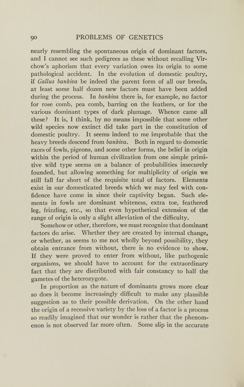 90 PROBLEMS OF GENETICS nearly resembling the spontaneous origin of dominant factors, and I cannot see such pedigrees as these without recalling Vir- chow's aphorism that every variation owes its origin to some pathological accident. In the evolution of domestic poultry, if Gallus bankiva be indeed the parent form of all our breeds, at least some half dozen new factors must have been added during the process. In bankiva there is, for example, no factor for rose comb, pea comb, barring on the feathers, or for the various dominant types of dark plumage. Whence came all these? It is, I think, by no means impossible that some other wild species now extinct did take part in the constitution of domestic poultry. It seems indeed to me improbable that the heavy breeds descend from bankiva. Both in regard to domestic races of fowls, pigeons, and some other forms, the belief in origin within the period of human civilization from one simple primi¬ tive wild type seems on a balance of probabilities insecurely founded, but allowing something for multiplicity of origin we still fall far short of the requisite total of factors. Elements exist in our domesticated breeds which we may feel with con¬ fidence have come in since their captivity began. Such ele¬ ments in fowls are dominant whiteness, extra toe, feathered leg, frizzling, etc., so that even hypothetical extension of the range of origin is only a slight alleviation of the difficulty. Somehow or other, therefore, we must recognize that dominant factors do arise. Whether they are created by internal change, or whether, as seems to me not wholly beyond possibility, they obtain entrance from without, there is no evidence to show. If they were proved to enter from without, like pathogenic organisms, we should have to account for the extraordinary fact that they are distributed with fair constancy to half the gametes of the heterozygote. In proportion as the nature of dominants grows more clear so does it become increasingly difficult to make any plausible suggestion as to their possible derivation. On the other hand the origin of a recessive variety by the loss of a factor is a process so readily imagined that our wonder is rather that the phenom¬ enon is not observed far more often. Some slip in the accurate