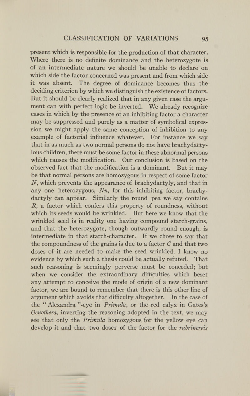CLASSIFICATION OF VARIATIONS 95 present which is responsible for the production of that character. Where there is no definite dominance and the heterozygote is of an intermediate nature we should be unable to declare on which side the factor concerned was present and from which side it was absent. The degree of dominance becomes thus the deciding criterion by which we distinguish the existence of factors. But it should be clearly realized that in any given case the argu¬ ment can with perfect logic be inverted. We already recognize cases in which by the presence of an inhibiting factor a character may be suppressed and purely as a matter of symbolical expres¬ sion we might apply the same conception of inhibition to any example of factorial influence whatever. For instance we say that in as much as two normal persons do not have brachydacty- lous children, there must be some factor in these abnormal persons which causes the modification. Our conclusion is based on the observed fact that the modification is a dominant. But it may be that normal persons are homozygous in respect of some factor N, which prevents the appearance of brachydactyly, and that in any one heterozygous, Nn, for this inhibiting factor, brachy¬ dactyly can appear. Similarly the round pea we say contains R, a factor which confers this property of roundness, without which its seeds would be wrinkled. But here we know that the wrinkled seed is in reality one having compound starch-grains, and that the heterozygote, though outwardly round enough, is intermediate in that starch-character. If we chose to say that the compoundness of the grains is due to a factor С and that two doses of it are needed to make the seed wrinkled, I know no evidence by which such a thesis could be actually refuted. That such reasoning is seemingly perverse must be conceded; but when we consider the extraordinary difficulties which beset any attempt to conceive the mode of origin of a new dominant factor, we are bound to remember that there is this other line of argument which avoids that difficulty altogether. In the case of the  Alexandra -eye in Primula, or the red calyx in Gates's Oenothera, inverting the reasoning adopted in the text, we may see that only the Primula homozygous for the yellow eye can develop it and that two doses of the factor for the rubrinervis