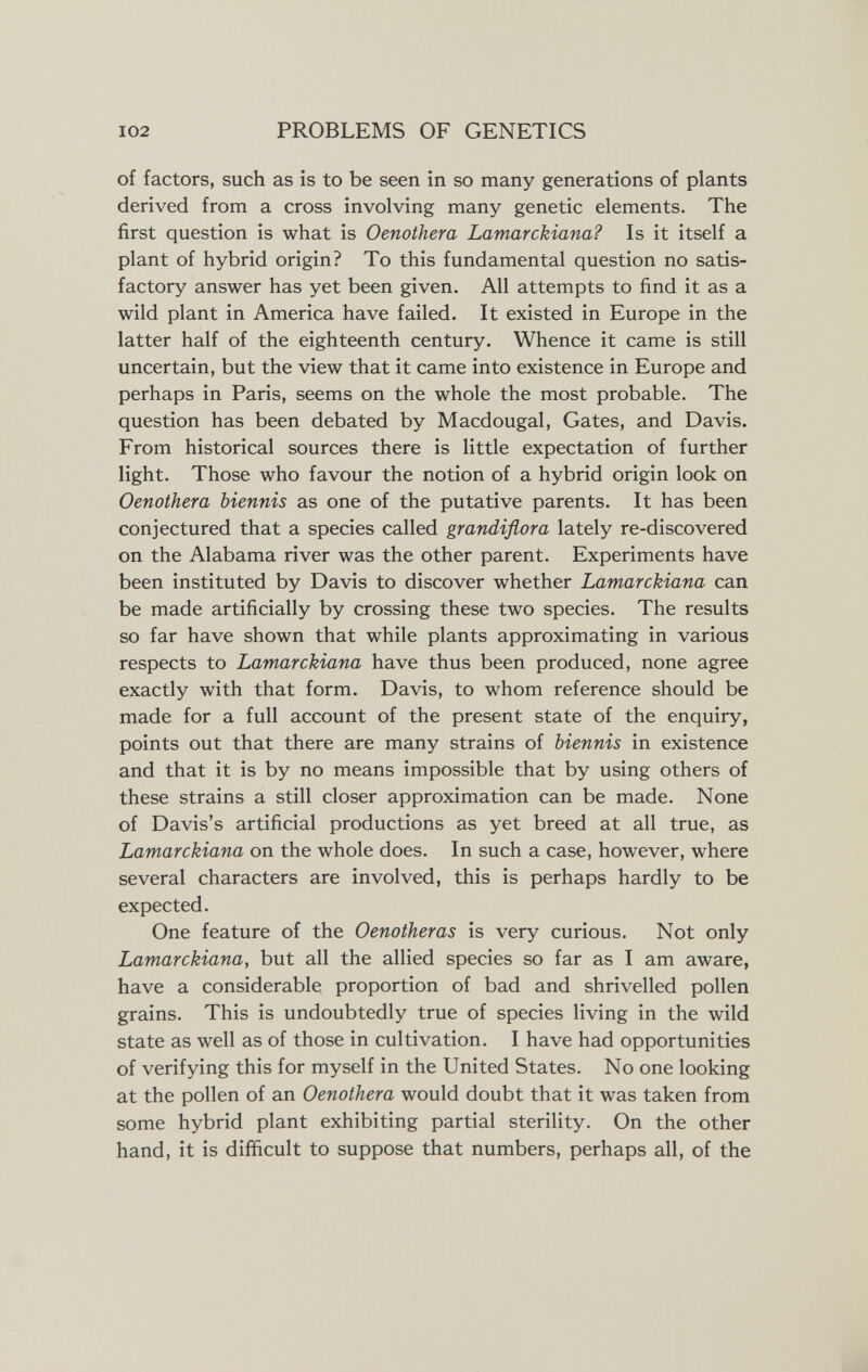 102 PROBLEMS OF GENETICS of factors, such as is to be seen in so many generations of plants derived from a cross involving many genetic elements. The first question is what is Oenothera Lamarckiana? Is it itself a plant of hybrid origin? To this fundamental question no satis¬ factory answer has yet been given. All attempts to find it as a wild plant in America have failed. It existed in Europe in the latter half of the eighteenth century. Whence it came is still uncertain, but the view that it came into existence in Europe and perhaps in Paris, seems on the whole the most probable. The question has been debated by Macdougal, Gates, and Davis. From historical sources there is little expectation of further light. Those who favour the notion of a hybrid origin look on Oenothera biennis as one of the putative parents. It has been conjectured that a species called grandiflora lately re-discovered on the Alabama river was the other parent. Experiments have been instituted by Davis to discover whether Lamarckiana can be made artificially by crossing these two species. The results so far have shown that while plants approximating in various respects to Lamarckiana have thus been produced, none agree exactly with that form. Davis, to whom reference should be made for a full account of the present state of the enquiry, points out that there are many strains of biennis in existence and that it is by no means impossible that by using others of these strains a still closer approximation can be made. None of Davis's artificial productions as yet breed at all true, as Lamarckiana on the whole does. In such a case, however, where several characters are involved, this is perhaps hardly to be expected. One feature of the Oenotheras is very curious. Not only Lamarckiana, but all the allied species so far as I am aware, have a considerable, proportion of bad and shrivelled pollen grains. This is undoubtedly true of species living in the wild state as well as of those in cultivation. I have had opportunities of verifying this for myself in the United States. No one looking at the pollen of an Oenothera would doubt that it was taken from some hybrid plant exhibiting partial sterility. On the other hand, it is difficult to suppose that numbers, perhaps all, of the