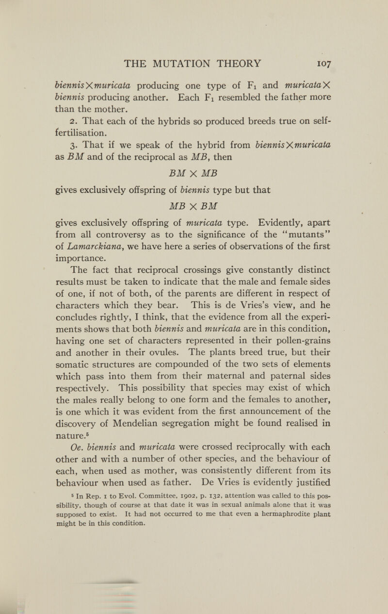 THE MUTATION THEORY 107 biennisy^muricata producing one type of Fi and muricataX. biennis producing another. Each Fi resembled the father more than the mother. 2. That each of the hybrids so produced breeds true on self- fertilisation. 3. That if we speak of the hybrid from biennisXmuricata as В M and of the reciprocal as MB, then BM X MB gives exclusively offspring of biennis type but that MB X BM gives exclusively offspring of muricata type. Evidently, apart from all controversy as to the significance of the mutants of Lamarckiana, we have here a series of observations of the first importance. The fact that reciprocal crossings give constantly distinct results must be taken to indicate that the male and female sides of one, if not of both, of the parents are different in respect of characters which they bear. This is de Vries's view, and he concludes rightly, I think, that the evidence from all the experi¬ ments shows that both biennis and muricata are in this condition, having one set of characters represented in their pollen-grains and another in their ovules. The plants breed true, but their somatic structures are compounded of the two sets of elements which pass into them from their maternal and paternal sides respectively. This possibility that species may exist of which the males really belong to one form and the females to another, is one which it was evident from the first announcement of the discovery of Mendelian segregation might be found realised in nature.® Oe. biennis and muricata were crossed reciprocally with each other and with a number of other species, and the behaviour of each, when used as mother, was consistently different from its behaviour when used as father. De Vries is evidently justified 5 In Rep. I to Evol. Committee, 1902, p. 132, attention was called to this pos¬ sibility, though of course at that date it was in sexual animals alone that it was supposed to exist. It had not occurred to me that even a hermaphrodite plant might be in this condition.