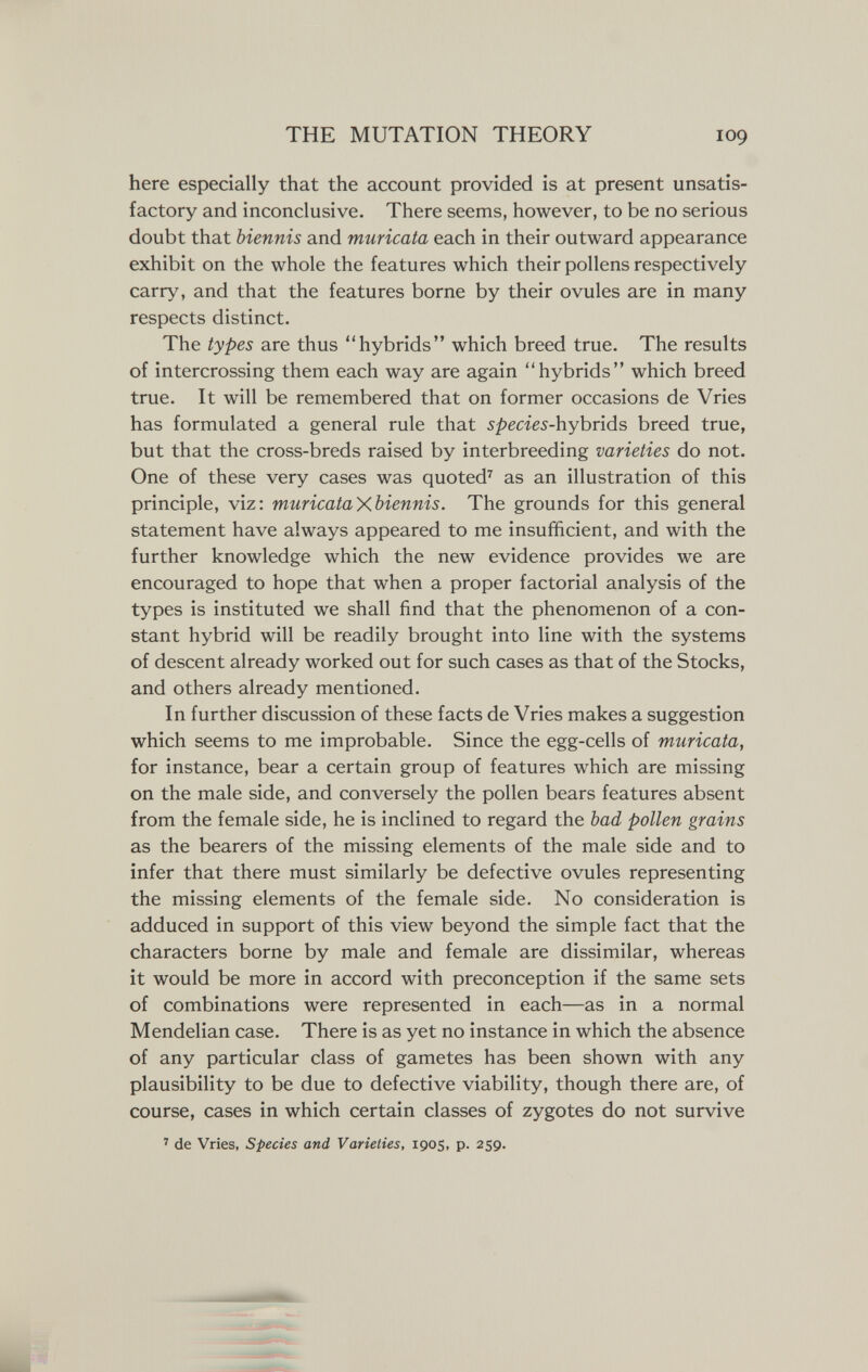 THE MUTATION THEORY 109 here especially that the account provided is at present unsatis¬ factory and inconclusive. There seems, however, to be no serious doubt that biennis and muricata each in their outward appearance exhibit on the whole the features which their pollens respectively carry, and that the features borne by their ovules are in many respects distinct. The types are thus hybrids which breed true. The results of intercrossing them each way are again hybrids which breed true. It will be remembered that on former occasions de Vries has formulated a general rule that 5/)me5-hybrids breed true, but that the cross-breds raised by interbreeding varieties do not. One of these very cases was quoted^ as an illustration of this principle, viz: muricataXbiennis. The grounds for this general statement have always appeared to me insufficient, and with the further knowledge which the new evidence provides we are encouraged to hope that when a proper factorial analysis of the types is instituted we shall find that the phenomenon of a con¬ stant hybrid will be readily brought into line with the systems of descent already worked out for such cases as that of the Stocks, and others already mentioned. In further discussion of these facts de Vries makes a suggestion which seems to me improbable. Since the egg-cells of muricata, for instance, bear a certain group of features which are missing on the male side, and conversely the pollen bears features absent from the female side, he is inclined to regard the bad pollen grains as the bearers of the missing elements of the male side and to infer that there must similarly be defective ovules representing the missing elements of the female side. No consideration is adduced in support of this view beyond the simple fact that the characters borne by male and female are dissimilar, whereas it would be more in accord with preconception if the same sets of combinations were represented in each—as in a normal Mendelian case. There is as yet no instance in which the absence of any particular class of gametes has been shown with any plausibility to be due to defective viability, though there are, of course, cases in which certain classes of zygotes do not survive ' de Vries, Species and Varieties, 1905, p. 259.