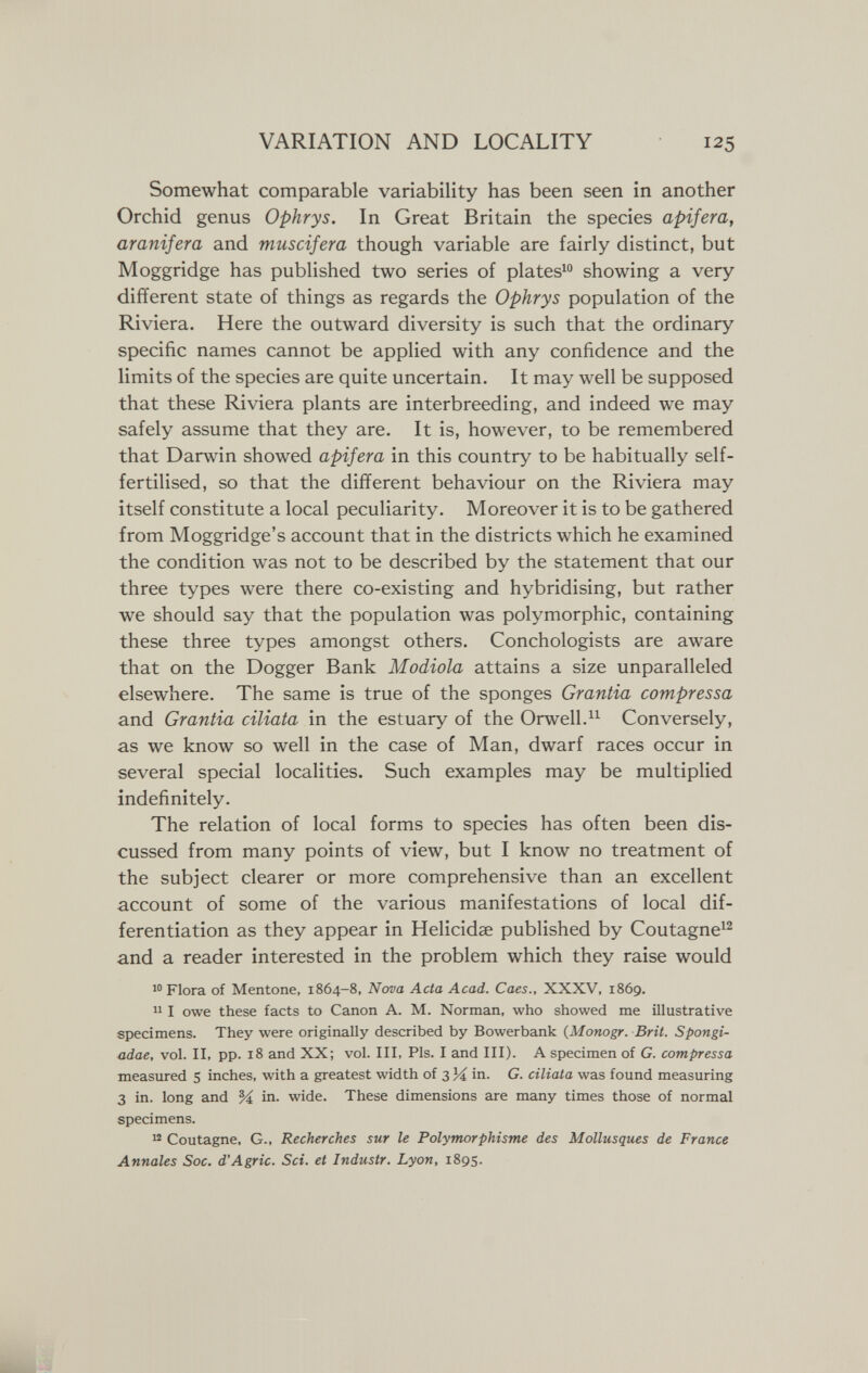 VARIATION AND LOCALITY 125 Somewhat comparable variability has been seen in another Orchid genus Ophrys. In Great Britain the species apifera, aranifera and muscifera though variable are fairly distinct, but Moggridge has published two series of piatesi showing a very different state of things as regards the Ophrys population of the Riviera. Here the outward diversity is such that the ordinary specific names cannot be applied with any confidence and the limits of the species are quite uncertain. It may well be supposed that these Riviera plants are interbreeding, and indeed we may safely assume that they are. It is, however, to be remembered that Darwin showed apifera in this country to be habitually self- fertilised, so that the different behaviour on the Riviera may itself constitute a local peculiarity. Moreover it is to be gathered from Moggridge's account that in the districts which he examined the condition was not to be described by the statement that our three types were there co-existing and hybridising, but rather we should say that the population was polymorphic, containing these three types amongst others. Conchologists are aware that on the Dogger Bank Modiola attains a size unparalleled elsewhere. The same is true of the sponges Grantia compressa and Grantia ciliata in the estuary of the Orwell.Conversely, as we know so well in the case of Man, dwarf races occur in several special localities. Such examples may be multiplied indefinitely. The relation of local forms to species has often been dis¬ cussed from many points of view, but I know no treatment of the subject clearer or more comprehensive than an excellent account of some of the various manifestations of local dif¬ ferentiation as they appear in Helicidae published by Coutagne^^ and a reader interested in the problem which they raise would Flora of Mentone, 1864-8, Nova Acta Acad. Caes., XXXV, 1869.  I owe these facts to Canon A. M. Norman, who showed me illustrative specimens. They were originally described by Bowerbank (Monogr. Brit. Spongi- adae, vol. II, pp. 18 and XX; vol. Ill, Pis. I and III). A specimen of G. compressa measured s inches, with a greatest width of 3 in. G. ciliata was found measuring 3 in. long and M in. wide. These dimensions are many times those of normal specimens. ^ Coutagne, G., Recherches sur le Polymorphisme des Mollusques de France Annales Soc. d'Agrie. Sci. et Industr. Lyon, 1895. lÉhÉfl