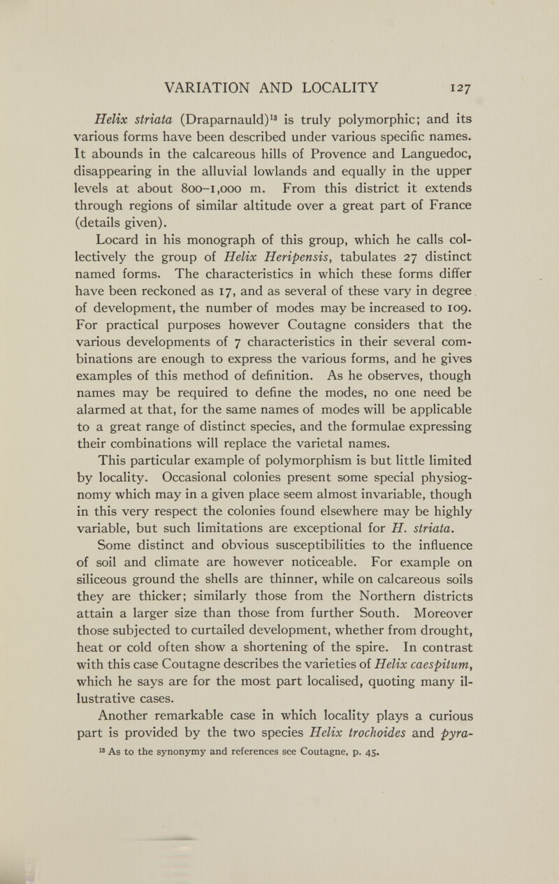 VARIATION AND LOCALITY 127 Helix striata (Draparnauld)^® is truly polymorphic; and its various forms have been described under various specific names. It abounds in the calcareous hills of Provence and Languedoc, disappearing in the alluvial lowlands and equally in the upper levels at about 800-1,000 m. From this district it extends through regions of similar altitude over a great part of France (details given). Locard in his monograph of this group, which he calls col¬ lectively the group of Helix Heripensis, tabulates 27 distinct named forms. The characteristics in which these forms differ have been reckoned as 17, and as several of these vary in degree of development, the number of modes may be increased to 109. For practical purposes however Coutagne considers that the various developments of 7 characteristics in their several com¬ binations are enough to express the various forms, and he gives examples of this method of definition. As he observes, though names may be required to define the modes, no one need be alarmed at that, for the same names of modes will be applicable to a great range of distinct species, and the formulae expressing their combinations will replace the varietal names. This particular example of polymorphism is but little limited by locality. Occasional colonies present some special physiog¬ nomy which may in a given place seem almost invariable, though in this very respect the colonies found elsewhere may be highly variable, but such limitations are exceptional for H. striata. Some distinct and obvious susceptibilities to the influence of soil and climate are however noticeable. For example on siliceous ground the shells are thinner, while on calcareous soils they are thicker; similarly those from the Northern districts attain a larger size than those from further South. Moreover those subjected to curtailed development, whether from drought, heat or cold often show a shortening of the spire. In contrast with this case Coutagne describes the varieties of Helix caespitum, which he says are for the most part localised, quoting many il¬ lustrative cases. Another remarkable case in which locality plays a curious part is provided by the two species Helix trochoides and pyra-  As to the synonymy and references see Coutagne, p. 45.
