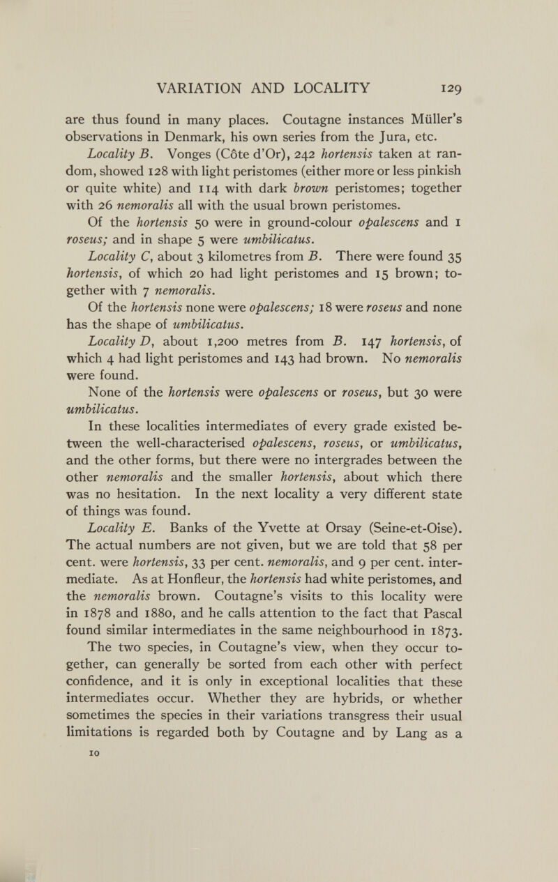 VARIATION AND LOCALITY 129 are thus found in many places. Coutagne instances Miiller's observations in Denmark, his own series from the Jura, etc. Locality B. Vonges (Côte d'Or), 242 hortensis taken at ran¬ dom, showed 128 with light peristomes (either more or less pinkish or quite white) and 114 with dark brown peristomes; together with 26 nemoralis all with the usual brown peristomes. Of the hortensis 50 were in ground-colour opalescens and i roseus; and in shape 5 were umbilicatus. Locality C, about 3 kilometres from B. There were found 35 hortensis, of which 20 had light peristomes and 15 brown; to¬ gether with 7 nemoralis. Of the hortensis none were opalescens; 18 were roseus and none has the shape of umbilicatus. Locality D, about 1,200 metres from B. 147 hortensis, oi which 4 had light peristomes and 143 had brown. No nemoralis were found. None of the hortensis were opalescens or roseus, but 30 were umbilicatus. In these localities intermediates of every grade existed be¬ tween the well-characterised opalescens, roseus, or umbilicatus, and the other forms, but there were no intergrades between the other nemoralis and the smaller hortensis, about which there was no hesitation. In the next locality a very different state of things was found. Locality E. Banks of the Yvette at Orsay (Seine-et-Oise). The actual numbers are not given, but we are told that 58 per cent, were hortensis, 33 per cent, nemoralis, and 9 per cent, inter¬ mediate. As at Honfleur, the hortensis had white peristomes, and the nemoralis brown. Coutagne's visits to this locality were in 1878 and 1880, and he calls attention to the fact that Pascal found similar intermediates in the same neighbourhood in 1873. The two species, in Coutagne's view, when they occur to¬ gether, can generally be sorted from each other with perfect confidence, and it is only in exceptional localities that these intermediates occur. Whether they are hybrids, or whether sometimes the species in their variations transgress their usual limitations is regarded both by Coutagne and by Lang as a 10