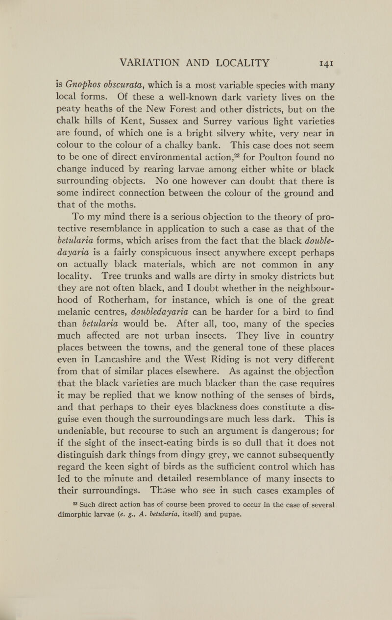 VARIATION AND LOCALITY 141 is Gnophos obscurata, which is a most variable species with many local forms. Of these a well-known dark variety lives on the peaty heaths of the New Forest and other districts, but on the chalk hills of Kent, Sussex and Surrey various light varieties are found, of which one is a bright silvery white, very near in colour to the colour of a chalky bank. This case does not seem to be one of direct environmental action,for Poulton found no change induced by rearing larvae among either white or black surrounding objects. No one however can doubt that there is some indirect connection between the colour of the ground and that of the moths. To my mind there is a serious objection to the theory of pro¬ tective resemblance in application to such a case as that of the betularia forms, which arises from the fact that the black double- dayaria is a fairly conspicuous insect anywhere except perhaps on actually black materials, which are not common in any locality. Tree trunks and walls are dirty in smoky districts but they are not often black, and I doubt whether in the neighbour¬ hood of Rotherham, for instance, which is one of the great melanic centres, doubledayaria can be harder for a bird to find than betularia would be. After all, too, many of the species much affected are not urban insects. They live in country places between the towns, and the general tone of these places even in Lancashire and the West Riding is not very different from that of similar places elsewhere. As against the objection that the black varieties are much blacker than the case requires it may be replied that we know nothing of the senses of birds, and that perhaps to their eyes blackness does constitute a dis¬ guise even though the surroundings are much less dark. This is undeniable, but recourse to such an argument is dangerous; for if the sight of the insect-eating birds is so dull that it does not distinguish dark things from dingy grey, we cannot subsequently regard the keen sight of birds as the sufficient control which has led to the minute and detailed resemblance of many insects to their surroundings. ThS'se who see in such cases examples of 'ä Such direct action has of course been proved to occur in the case of several dimorphic larvae (e. g., A. betularia, itself) and pupae.