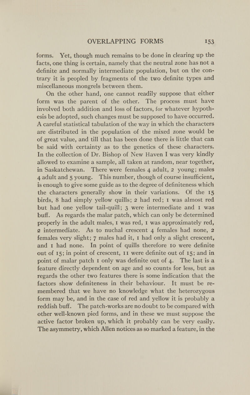 OVERLAPPING FORMS 153 forms. Yet, though much remains to be done in clearing up the facts, one thing is certain, namely that the neutral zone has not a definite and normally intermediate population, but on the con¬ trary it is peopled by fragments of the two definite types and miscellaneous mongrels between them. On the other hand, one cannot readily suppose that either form was the parent of the other. The process must have involved both addition and loss of factors, for whatever hypoth¬ esis be adopted, such changes must be supposed to have occurred. A careful statistical tabulation of the way in which the characters are distributed in the population of the mixed zone would be of great value, and till that has been done there is little that can be said with certainty as to the genetics of these characters. In the collection of Dr. Bishop of New Haven I was very kindly allowed to examine a sample, all taken at random, near together, in Saskatchewan. There were females 4 adult, 2 young; males 4 adult and 5 young. This number, though of course insufficient, is enough to give some guide as to the degree of definiteness which the characters generally show in their variations. Of the 15 birds, 8 had simply yellow quills; 2 had red; i was almost red but had one yellow tail-quill; 3 were intermediate and i was buff. As regards the malar patch, which can only be determined properly in the adult males, i was red, i was approximately red, 2 intermediate. As to nuchal crescent 4 females had none, 2 females very slight; 7 males had it, i had only a slight crescent, and I had none. In point of quills therefore 10 were definite out of 15; in point of crescent, 11 were definite out of 15; and in point of malar patch i only was definite out of 4. The last is a feature directly dependent on age and so counts for less, but as regards the other two features there is some indication that the factors show definiteness in their behaviour. It must be re¬ membered that we have no knowledge what the heterozygous form may be, and in the case of red and yellow it is probably a reddish buff. The patch-works are no doubt to be compared with other well-known pied forms, and in these we must suppose the active factor broken up, which it probably can be very easily. The asymmetry, which Allen notices as so marked a feature, in the