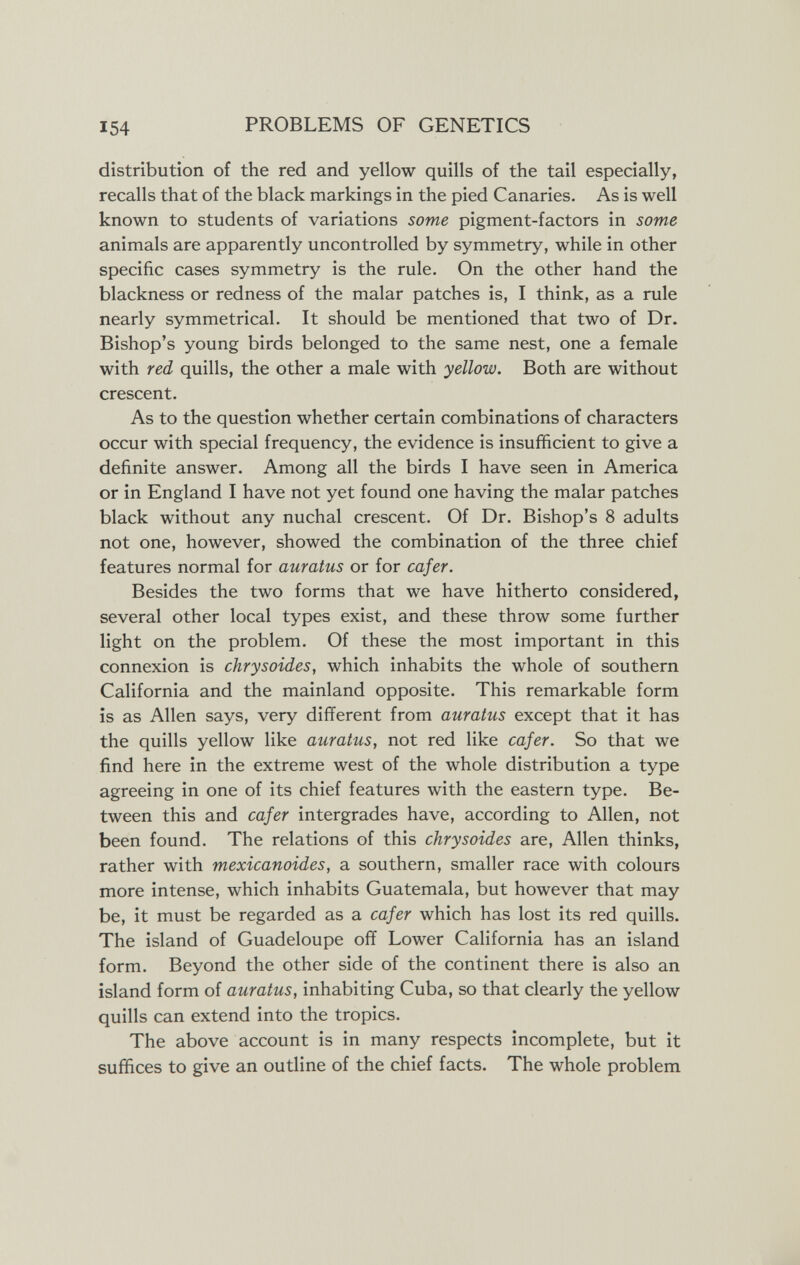 154 PROBLEMS OF GENETICS distribution of the red and yellow quills of the tail especially, recalls that of the black markings in the pied Canaries. As is well known to students of variations some pigment-factors in some animals are apparently uncontrolled by symmetry, while in other specific cases symmetry is the rule. On the other hand the blackness or redness of the malar patches is, I think, as a rule nearly symmetrical. It should be mentioned that two of Dr. Bishop's young birds belonged to the same nest, one a female with red quills, the other a male with yellow. Both are without crescent. As to the question whether certain combinations of characters occur with special frequency, the evidence is insufficient to give a definite answer. Among all the birds I have seen in America or in England I have not yet found one having the malar patches black without any nuchal crescent. Of Dr. Bishop's 8 adults not one, however, showed the combination of the three chief features normal for auratus or for cafer. Besides the two forms that we have hitherto considered, several other local types exist, and these throw some further light on the problem. Of these the most important in this connexion is chrysoides, which inhabits the whole of southern California and the mainland opposite. This remarkable form is as Allen says, very different from auratus except that it has the quills yellow like auratus, not red like cafer. So that we find here in the extreme west of the whole distribution a type agreeing in one of its chief features with the eastern type. Be¬ tween this and cafer intergrades have, according to Allen, not been found. The relations of this chrysoides are, Allen thinks, rather with mexicanoides, a southern, smaller race with colours more intense, which inhabits Guatemala, but however that may be, it must be regarded as a cafer which has lost its red quills. The island of Guadeloupe off Lower California has an island form. Beyond the other side of the continent there is also an island form of auratus, inhabiting Cuba, so that clearly the yellow quills can extend into the tropics. The above account is in many respects incomplete, but it suffices to give an outline of the chief facts. The whole problem