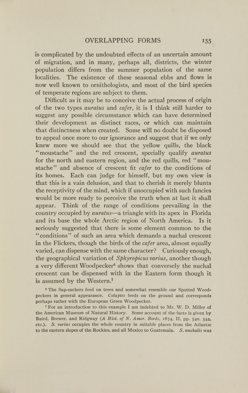 OVERLAPPING FORMS 155 is complicated by the undoubted effects of an uncertain amount of migration, and in many, perhaps all, districts, the winter population differs from the summer population of the same localities. The existence of these seasonal ebbs and flows is now well known to ornithologists, and most of the bird species of temperate regions are subject to them. Difficult as it may be to conceive the actual process of origin of the two types auratus and cafer, it is I think still harder to suggest any possible circumstance which can have determined their development as distinct races, or which can maintain that distinctness when created. Some will no doubt be disposed to appeal once more to our ignorance and suggest that if we only knew more we should see that the yellow quills, the black moustache and the red crescent, specially qualify auratus for the north and eastern region, and the red quills, red mou¬ stache and absence of crescent fit cafer to the conditions of its homes. Each can judge for himself, but my own view is that this is a vain delusion, and that to cherish it merely blunts the receptivity of the mind, which if unoccupied with such fancies would be more ready to perceive the truth when at last it shall appear. Think of the range of conditions prevailing in the country occupied by auratus—a triangle with its apex in Florida and its base the whole Arctic region of North America. Is it seriously suggested that there is some element common to the conditions of such an area which demands a nuchal crescent in the Flickers, though the birds of the cafer area, almost equally varied, can dispense with the same character? Curiously enough, the geographical variation of Sphyropicus varius, another though a very different Woodpecker® shows that conversely the nuchal crescent can be dispensed with in the Eastern form though it is assumed by the Western.' ® The Sap-suckers feed on trees and somewhat resemble our Spotted Wood¬ peckers in general appearance. Colaptes feeds on the ground and corresponds perhaps rather with the European Green Woodpecker. ' For an introduction to this example I am indebted to Mr. W. D. Miller of the American Museum of Natural History. Some account of the facts is given by Baird, Brewer, and Ridgway (A Hist, of N. Amer. Birds, 1874, И, pp. 540, 544, etc.). S. varius occupies the whole country in suitable places from the Atlantic to the eastern slopes of the Rockies, and all Mexico to Guatemala. 5. nuchalis was