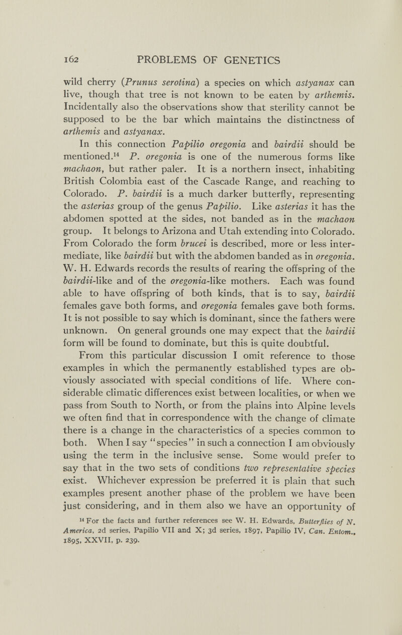 1б2 PROBLEMS OF GENETICS wild cherry {Prunus serótina) a species on which astyanax can live, though that tree is not known to be eaten by artJiemis. Incidentally also the observations show that sterility cannot be supposed to be the bar which maintains the distinctness of arthemis and astyanax. In this connection Papilio oregonia and bairdii should be mentioned.P. oregonia is one of the numerous forms like machaon, but rather paler. It is a northern insect, inhabiting British Colombia east of the Cascade Range, and reaching to Colorado. P. bairdii is a much darker butterfly, representing the asterias group of the genus Papilio. Like asterias it has the abdomen spotted at the sides, not banded as in the machaon group. It belongs to Arizona and Utah extending into Colorado. From Colorado the form brucei is described, more or less inter¬ mediate, like bairdii but with the abdomen banded as in oregonia. W. H. Edwards records the results of rearing the offspring of the bairdii-W^e. and of the oregonia-XiVie. mothers. Each was found able to have offspring of both kinds, that is to say, bairdii females gave both forms, and oregonia females gave both forms. It is not possible to say which is dominant, since the fathers were unknown. On general grounds one may expect that the bairdii form will be found to dominate, but this is quite doubtful. From this particular discussion I omit reference to those examples in which the permanently established types are ob¬ viously associated with special conditions of life. Where con¬ siderable climatic differences exist between localities, or when we pass from South to North, or from the plains into Alpine levels we often find that in correspondence with the change of climate there is a change in the characteristics of a species common to both. When I say species in such a connection I am obviously using the term in the inclusive sense. Some would prefer to say that in the two sets of conditions two representative species exist. Whichever expression be preferred it is plain that such examples present another phase of the problem we have been just considering, and in them also we have an opportunity of  For the facts and further references see W. H. Edwards, Butterflies of N. America, 2d series. Papilio VII and X; 3d series, 1897, Papilio IV, Can. Entom.» 1895, XXVII, p. 239.