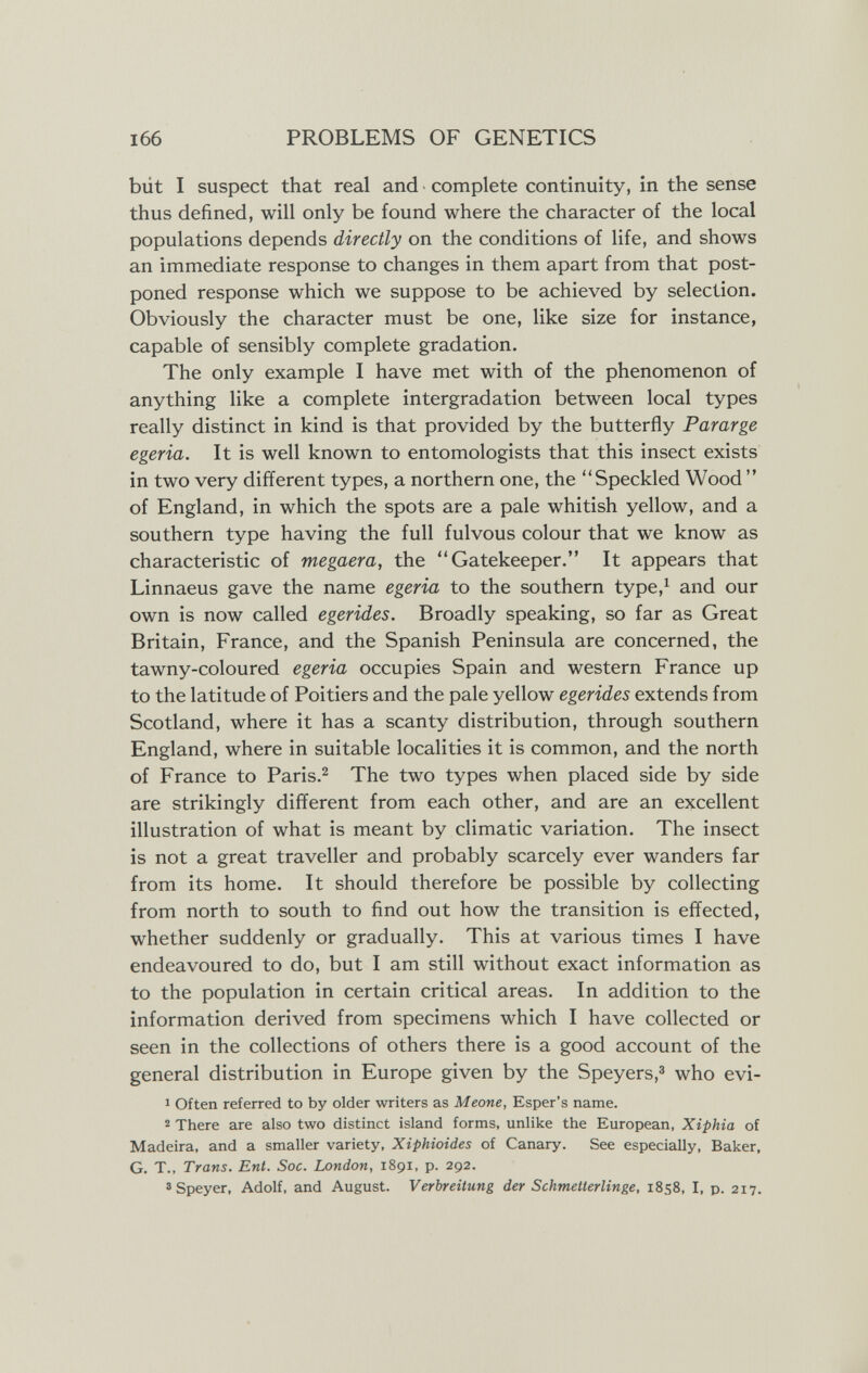 PROBLEMS OF GENETICS büt I suspect that real and complete continuity, in the sense thus defined, will only be found where the character of the local populations depends directly on the conditions of life, and shows an immediate response to changes in them apart from that post¬ poned response which we suppose to be achieved by selection. Obviously the character must be one, like size for instance, capable of sensibly complete gradation. The only example I have met with of the phenomenon of anything like a complete intergradation between local types really distinct in kind is that provided by the butterfly Pararge egeria. It is well known to entomologists that this insect exists in two very different types, a northern one, the Speckled Wood  of England, in which the spots are a pale whitish yellow, and a southern type having the full fulvous colour that we know as characteristic of megaera, the Gatekeeper. It appears that Linnaeus gave the name egeria to the southern type,^ and our own is now called egerides. Broadly speaking, so far as Great Britain, France, and the Spanish Peninsula are concerned, the tawny-coloured egeria occupies Spain and western France up to the latitude of Poitiers and the pale yellow egerides extends from Scotland, where it has a scanty distribution, through southern England, where in suitable localities it is common, and the north of France to Paris.^ The two types when placed side by side are strikingly different from each other, and are an excellent illustration of what is meant by climatic variation. The insect is not a great traveller and probably scarcely ever wanders far from its home. It should therefore be possible by collecting from north to south to find out how the transition is effected, whether suddenly or gradually. This at various times I have endeavoured to do, but I am still without exact information as to the population in certain critical areas. In addition to the information derived from specimens which I have collected or seen in the collections of others there is a good account of the general distribution in Europe given by the Speyers,^ who evi- 1 Often referred to by older writers as Meone, Esper's name. 2 There are also two distinct island forms, unlike the European, Xiphia of Madeira, and a smaller variety, Xiphioides of Canary. See especially, Baker, G. T., Trans. Ent. Soc. London, 1891, p. 292. 3 Speyer, Adolf, and August. Verbreitung der Schmetterlinge, 1858, I, p. 217.