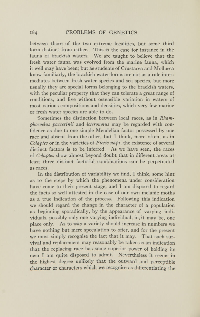 184 PROBLEMS OF GENETICS between those of the two extreme localities, but some third form distinct from either. This is the case for instance in the fauna of brackish waters. We are taught to believe that the fresh water fauna was evolved from the marine fauna, which it well may have been; but as students of Crustacea and Mollusca know familiarly, the brackish water forms are not as a rule inter¬ mediates between fresh water species and sea species, but more usually they are special forms belonging to the brackish waters, with the peculiar property that they can tolerate a great range of conditions, and live without ostensible variation in waters of most various compositions and densities, which very few marine or fresh water species are able to do. Sometimes the distinction between local races, as in Rham- phocoelus passerina and icteronotus may be regarded with con¬ fidence as due to one simple Mendelian factor possessed by one race and absent from the other, but I think, more often, as in Colaptes or in the varieties of Pieris napi, the existence of several distinct factors is to be inferred. As we have seen, the races of Colaptes show almost beyond doubt that in different areas at least three distinct factorial combinations can be perpetuated as races. In the distribution of variability we find, I think, some hint as to the steps by which the phenomena under consideration have come to their present stage, and I am disposed to regard the facts so well attested in the case of our own melanic moths as a true indication of the process. Following this indication we should regard the change in the character of a population as beginning sporadically, by the appearance of varying indi¬ viduals, possibly only one varying individual, in, it may be, one place only. As to why a variety should increase in numbers we have nothing but mere speculation to offer, and for the present we must simply recognise the fact that it may. That such sur¬ vival and replacement may reasonably be taken as an indication that the replacing race has some superior power of holding its own I am quite disposed to admit. Nevertheless it seems in the highest degree unlikely that the outward and perceptible character or characters which we recognise as differentiating the