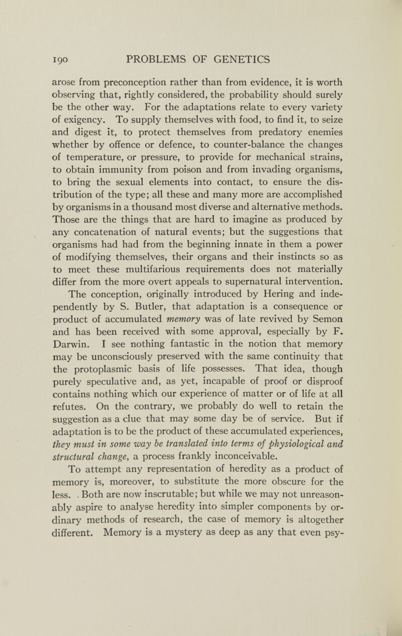 190 PROBLEMS OF GENETICS arose from preconception rather than from evidence, it is worth observing that, rightly considered, the probabiUty should surely be the other way. For the adaptations relate to every variety of exigency. To supply themselves with food, to find it, to seize and digest it, to protect themselves from predatory enemies whether by offence or defence, to counter-balance the changes of temperature, or pressure, to provide for mechanical strains, to obtain immunity from poison and from invading organisms, to bring the sexual elements into contact, to ensure the dis¬ tribution of the type; all these and many more are accomplished by organisms in a thousand most diverse and alternative methods. Those are the things that are hard to imagine as produced by any concatenation of natural events; but the suggestions that organisms had had from the beginning innate in them a power of modifying themselves, their organs and their instincts so as to meet these multifarious requirements does not materially differ from the more overt appeals to supernatural intervention. The conception, originally introduced by Hering and inde¬ pendently by S. Butler, that adaptation is a consequence or product of accumulated memory was of late revived by Semon and has been received with some approval, especially by F. Darwin. I see nothing fantastic in the notion that memory may be unconsciously preserved with the same continuity that the protoplasmic basis of life possesses. That idea, though purely speculative and, as yet, incapable of proof or disproof contains nothing which our experience of matter or of life at all refutes. On the contrary, we probably do well to retain the suggestion as a clue that may some day be of service. But if adaptation is to be the product of these accumulated experiences, they must in some way be translated into terms of physiological and structural change, a process frankly inconceivable. To attempt any representation of heredity as a product of memory is, moreover, to substitute the more obscure for the less. . Both are now inscrutable; but while we may not unreason¬ ably aspire to analyse heredity into simpler components by or¬ dinary methods of research, the case of memory is altogether different. Memory is a mystery as deep as any that even psy-