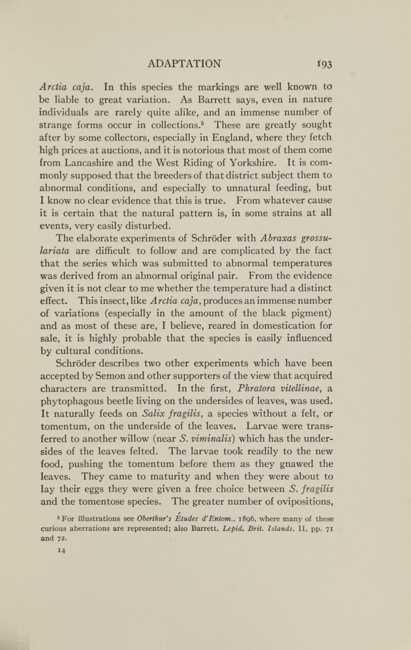 ADAPTATION 193 Arctia caja. In this species the markings are well known to be liable to great variation. As Barrett says, even in nature individuals are rarely quite alike, and an immense number of strange forms occur in collections.^ These are greatly sought after by some collectors, especially in England, where they fetch high prices at auctions, and it is notorious that most of them come from Lancashire and the West Riding of Yorkshire. It is com¬ monly supposed that the breeders of that district subject them to abnormal conditions, and especially to unnatural feeding, but I know no clear evidence that this is true. From whatever cause it is certain that the natural pattern is, in some strains at all events, very easily disturbed. The elaborate experiments of Schröder with Abraxas grossu- lariata are difficult to follow and are complicated by the fact that the series which was submitted to abnormal temperatures was derived from an abnormal original pair. From the evidence given it is not clear to me whether the temperature had a distinct effect. This insect, like Arctia caja, produces an immense number of variations (especially in the amount of the black pigment) and as most of these are, I believe, reared in domestication for sale, it is highly probable that the species is easily influenced by cultural conditions. Schröder describes two other experiments which have been accepted by Semon and other supporters of the view that acquired characters are transmitted. In the first, Phratora vitellinae, a phytophagous beetle living on the undersides of leaves, was used. It naturally feeds on Salix fragilis, a species without a felt, or tomentum, on the underside of the leaves. Larvae were trans¬ ferred to another willow (near S. viminalis) which has the under¬ sides of the leaves felted. The larvae took readily to the new food, pushing the tomentum before them as they gnawed the leaves. They came to maturity and when they were about to lay their eggs they were given a free choice between S. fragilis and the tomentose species. The greater number of ovipositions, ' For illustrations see Oberthur's Etudes d'Entom., 1896, where many of these curious aberrations are represented; also Barrett, Lepid. Brit. Islands, II, pp. 71 and 72. 14