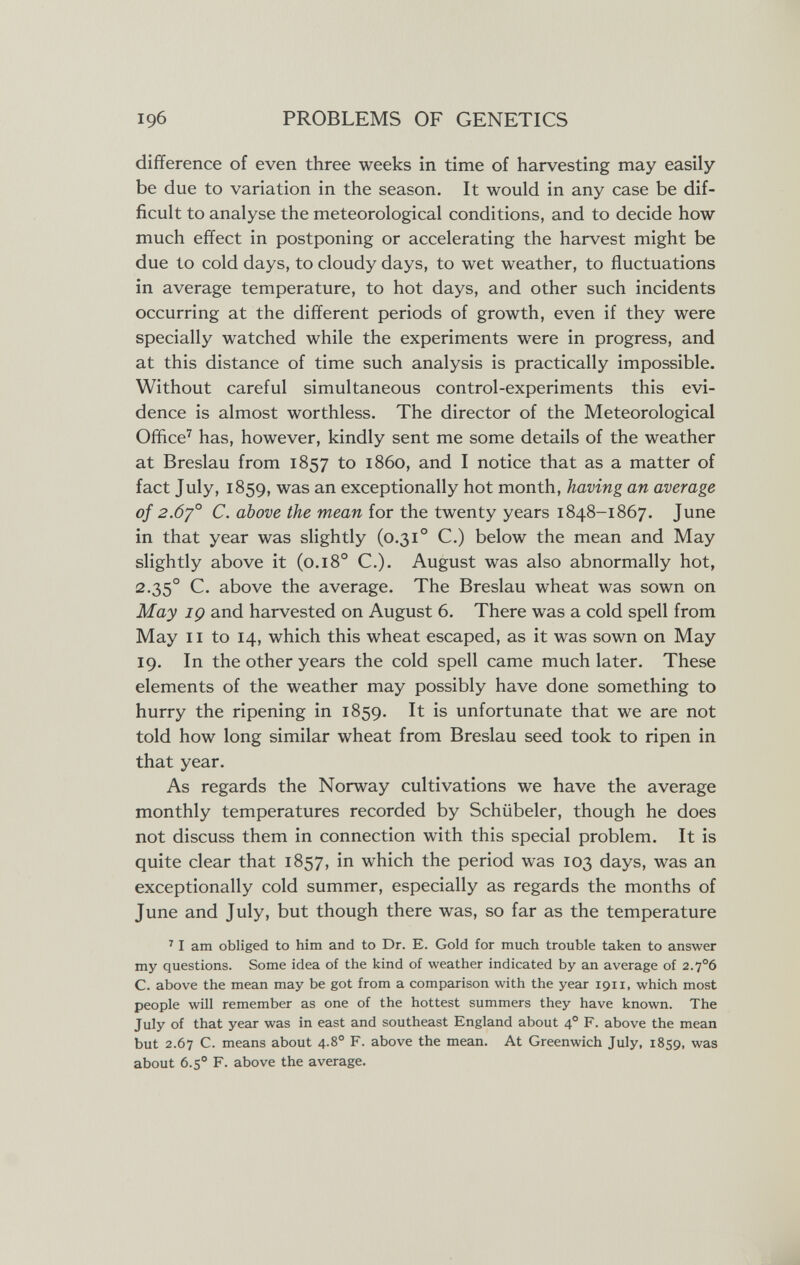 196 PROBLEMS OF GENETICS difference of even three weeks in time of harvesting may easily be due to variation in the season. It would in any case be dif¬ ficult to analyse the meteorological conditions, and to decide how much effect in postponing or accelerating the harvest might be due to cold days, to cloudy days, to wet weather, to fluctuations in average temperature, to hot days, and other such incidents occurring at the different periods of growth, even if they were specially watched while the experiments were in progress, and at this distance of time such analysis is practically impossible. Without careful simultaneous control-experiments this evi¬ dence is almost worthless. The director of the Meteorological Office^ has, however, kindly sent me some details of the weather at Breslau from 1857 to i860, and I notice that as a matter of fact July, 1859, was an exceptionally hot month, having an average of 2.6y° C. above the mean for the twenty years 1848-1867. June in that year was slightly (0.31° C.) below the mean and May slightly above it (0.18° C.). August was also abnormally hot, 2-35° C. above the average. The Breslau wheat was sown on May IÇ and harvested on August 6. There was a cold spell from May II to 14, which this wheat escaped, as it was sown on May 19. In the other years the cold spell came much later. These elements of the weather may possibly have done something to hurry the ripening in 1859. It is unfortunate that we are not told how long similar wheat from Breslau seed took to ripen in that year. As regards the Norway cultivations we have the average monthly temperatures recorded by Schübeier, though he does not discuss them in connection with this special problem. It is quite clear that 1857, in which the period was 103 days, was an exceptionally cold summer, especially as regards the months of June and July, but though there was, so far as the temperature ' I am obliged to him and to Dr. E. Gold for much trouble taken to answer my questions. Some idea of the kind of weather indicated by an average of 2.7°6 C. above the mean may be got from a comparison with the year 1911, which most people will remember as one of the hottest summers they have known. The July of that year was in east and southeast England about 4° F. above the mean but 2.67 C. means about 4-8° F- above the mean. At Greenwich July, 1859, was about 6.5° F. above the average.