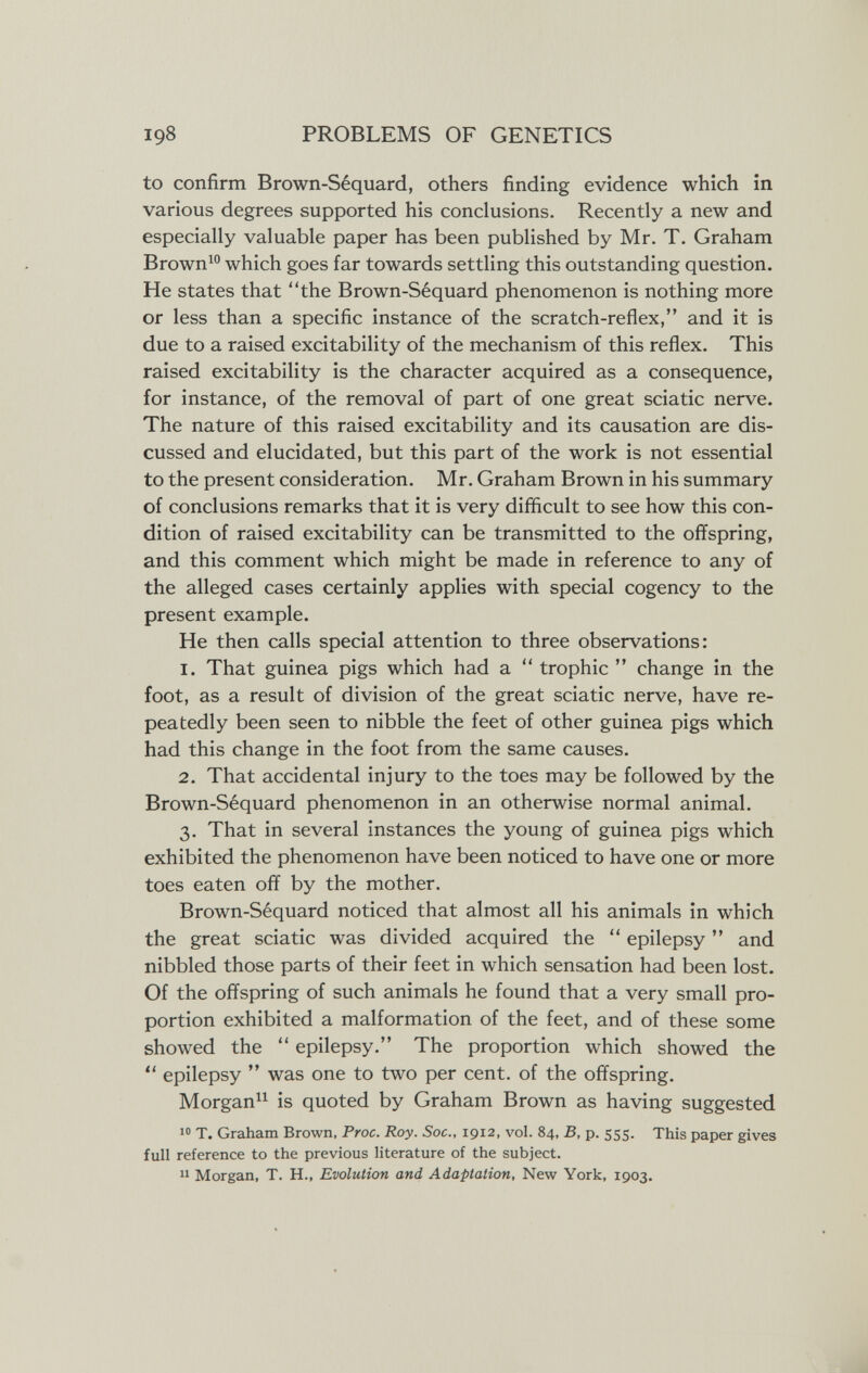 198 PROBLEMS OF GENETICS to confirm Brown-Séquard, others finding evidence which in various degrees supported his conclusions. Recently a new and especially valuable paper has been published by Mr. T. Graham Brown^° which goes far towards settling this outstanding question. He states that the Brown-Séquard phenomenon is nothing more or less than a specific instance of the scratch-reflex, and it is due to a raised excitability of the mechanism of this reflex. This raised excitability is the character acquired as a consequence, for instance, of the removal of part of one great sciatic nerve. The nature of this raised excitability and its causation are dis¬ cussed and elucidated, but this part of the work is not essential to the present consideration. Mr. Graham Brown in his summary of conclusions remarks that it is very difficult to see how this con¬ dition of raised excitability can be transmitted to the offspring, and this comment which might be made in reference to any of the alleged cases certainly applies with special cogency to the present example. He then calls special attention to three observations: 1. That guinea pigs which had a  trophic  change in the foot, as a result of division of the great sciatic nerve, have re¬ peatedly been seen to nibble the feet of other guinea pigs which had this change in the foot from the same causes. 2. That accidental injury to the toes may be followed by the Brown-Séquard phenomenon in an otherwise normal animal. 3. That in several Instances the young of guinea pigs which exhibited the phenomenon have been noticed to have one or more toes eaten off by the mother. Brown-Séquard noticed that almost all his animals in which the great sciatic was divided acquired the  epilepsy  and nibbled those parts of their feet in which sensation had been lost. Of the offspring of such animals he found that a very small pro¬ portion exhibited a malformation of the feet, and of these some showed the  epilepsy. The proportion which showed the  epilepsy  was one to two per cent, of the offspring. Morgan is quoted by Graham Brown as having suggested  T. Graham Brown, Proc. Roy. Soc., 1912, vol. 84, B, p. 555. This paper gives full reference to the previous literature of the subject.  Morgan, T. H., Evolution and Adaptation, New York, 1903.