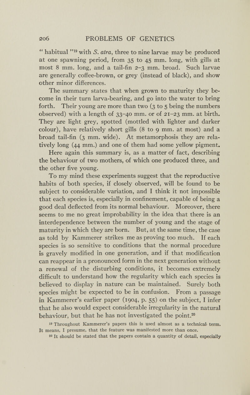 206 PROBLEMS OF GENETICS  habitual with S. atra, three to nine larvae may be produced at one spawning period, from 35 to 45 mm. long, with gills at most 8 mm. long, and a tail-fin 2-3 mm. broad. Such larvae are generally coffee-brown, or grey (instead of black), and show other minor differences. The summary states that when grown to maturity they be¬ come in their turn larva-bearing, and go into the water to bring forth. Their young are more than two (3 to 5 being the numbers observed) with a length of 33-40 mm. or of 21-23 birth. They are light grey, spotted (mottled with lighter and darker colour), have relatively short gills (8 to 9 mm. at most) and a broad tail-fin (3 mm. wide). At metamorphosis they are rela¬ tively long (44 mm.) and one of them had some yellow pigment. Here again this summary is, as a matter of fact, describing the behaviour of two mothers, of which one produced three, and the other five young. To my mind these experiments suggest that the reproductive habits of both species, if closely observed, will be found to be subject to considerable variation, and I think it not impossible that each species is, especially in confinement, capable of being a good deal deflected from its normal behaviour. Moreover, there seems to me no great improbability in the idea that there is an interdependence between the number of young and the stage of maturity in which they are born. But, at the same time, the case as told by Kammerer strikes me as proving too much. If each species is so sensitive to conditions that the normal procedure is gravely modified in one generation, and if that modification can reappear in a pronounced form in the next generation without a renewal of the disturbing conditions, it becomes extremely difficult to understand how the regularity which each species is believed to display in nature can be maintained. Surely both species might be expected to be in confusion. From a passage in Kammerer's earlier paper (1904, p. 55) on the subject, I infer that he also would expect considerable irregularity in the natural behaviour, but that he has not investigated the point.^ Throughout Kammerer's papers this is used almost as a technical term. It means, I presume, that the feature was manifested more than once. 20 It should be stated that the papers contain a quantity of detail, especially